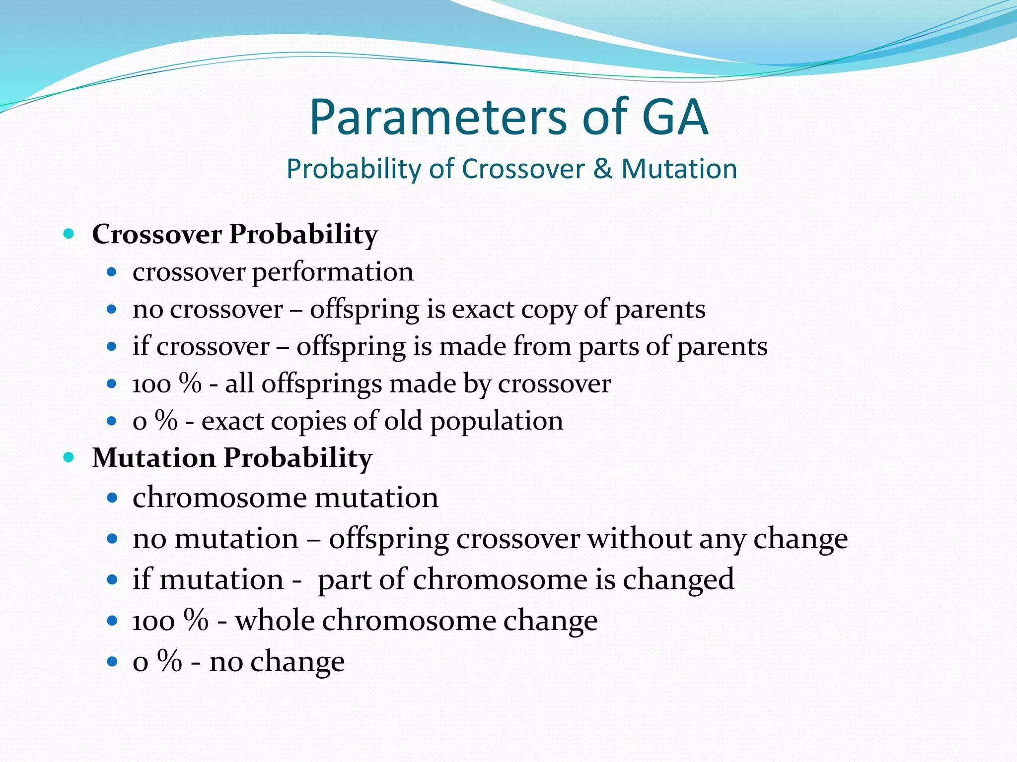 Parameters of GA
Probability of Crossover & Mutation
 Crossover Probability
 crossover performation
 no crossover – offspring is exact copy of parents
 if crossover – offspring is made from parts of parents
 100 % - all offsprings made by crossover
 0 % - exact copies of old population
 Mutation Probability
 chromosome mutation
 no mutation – offspring crossover without any change
 if mutation - part of chromosome is changed
 100 % - whole chromosome change
 0 % - no change
 