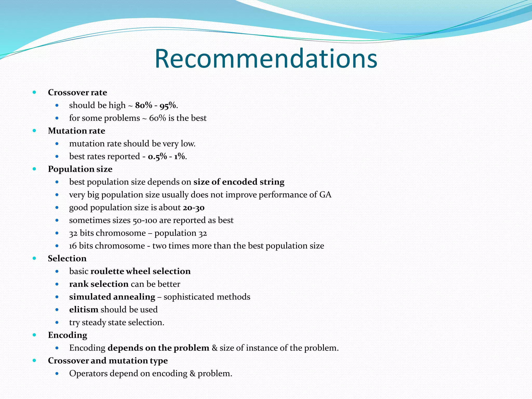 Recommendations
 Crossover rate
 should be high ~ 80% - 95%.
 for some problems ~ 60% is the best
 Mutation rate
 mutation rate should be very low.
 best rates reported - 0.5% - 1%.
 Population size
 best population size depends on size of encoded string
 very big population size usually does not improve performance of GA
 good population size is about 20-30
 sometimes sizes 50-100 are reported as best
 32 bits chromosome – population 32
 16 bits chromosome - two times more than the best population size
 Selection
 basic roulette wheel selection
 rank selection can be better
 simulated annealing – sophisticated methods
 elitism should be used
 try steady state selection.
 Encoding
 Encoding depends on the problem & size of instance of the problem.
 Crossover and mutation type
 Operators depend on encoding & problem.
 