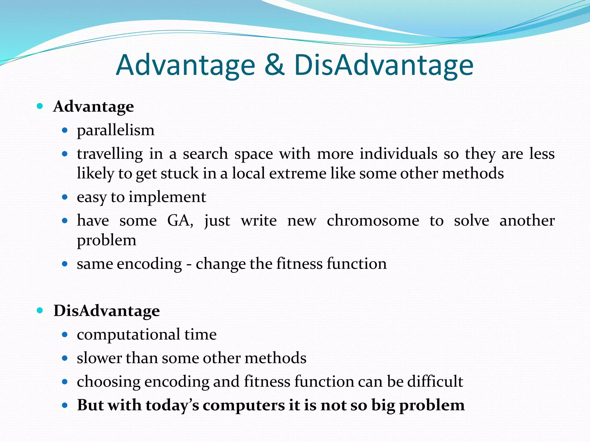 Advantage & DisAdvantage
 Advantage
 parallelism
 travelling in a search space with more individuals so they are less
likely to get stuck in a local extreme like some other methods
 easy to implement
 have some GA, just write new chromosome to solve another
problem
 same encoding - change the fitness function
 DisAdvantage
 computational time
 slower than some other methods
 choosing encoding and fitness function can be difficult
 But with today’s computers it is not so big problem
 
