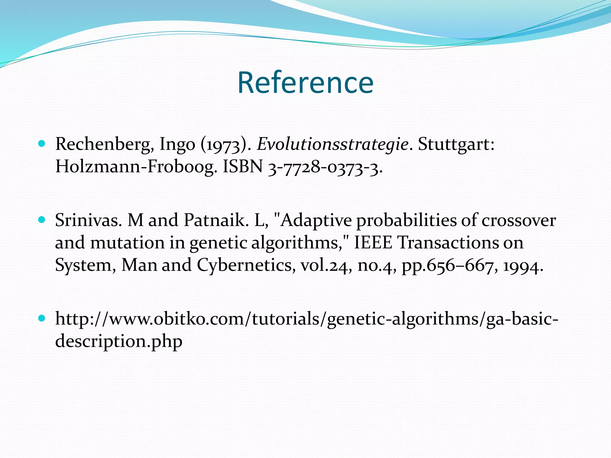 Reference
 Rechenberg, Ingo (1973). Evolutionsstrategie. Stuttgart:
Holzmann-Froboog. ISBN 3-7728-0373-3.
 Srinivas. M and Patnaik. L, "Adaptive probabilities of crossover
and mutation in genetic algorithms," IEEE Transactions on
System, Man and Cybernetics, vol.24, no.4, pp.656–667, 1994.
 http://www.obitko.com/tutorials/genetic-algorithms/ga-basic-
description.php
 