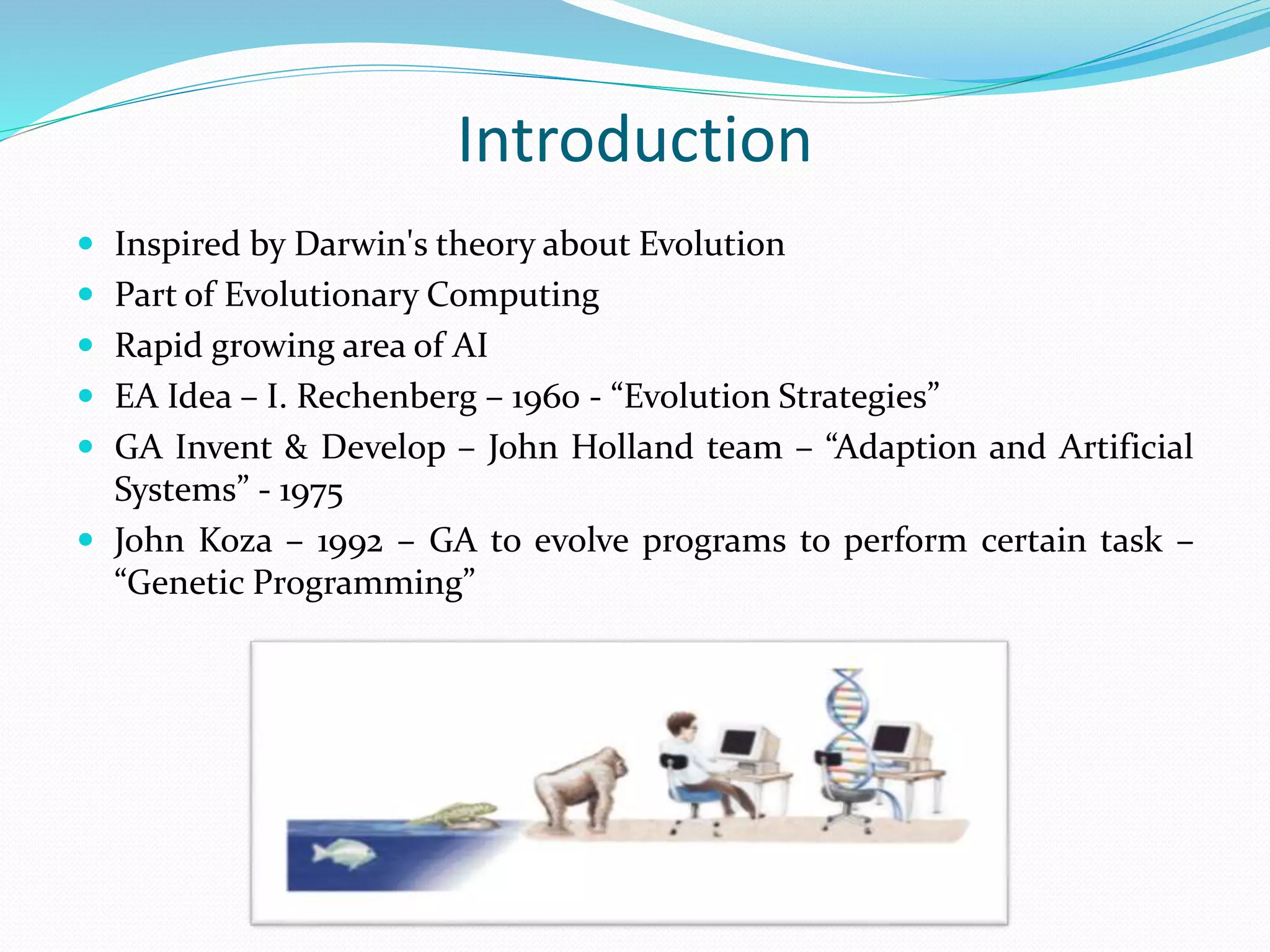 Introduction
 Inspired by Darwin's theory about Evolution
 Part of Evolutionary Computing
 Rapid growing area of AI
 EA Idea – I. Rechenberg – 1960 - “Evolution Strategies”
 GA Invent & Develop – John Holland team – “Adaption and Artificial
Systems” - 1975
 John Koza – 1992 – GA to evolve programs to perform certain task –
“Genetic Programming”
 