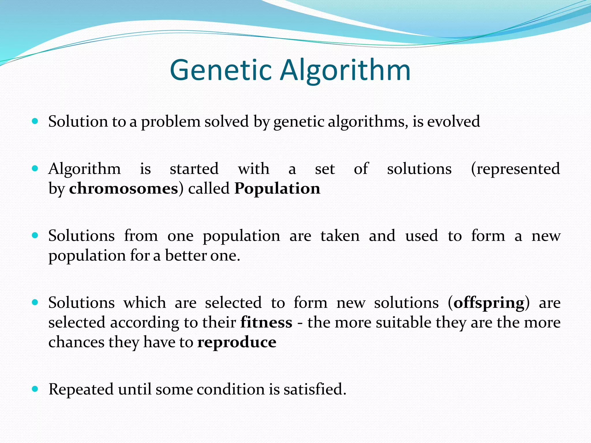 Genetic Algorithm
 Solution to a problem solved by genetic algorithms, is evolved
 Algorithm is started with a set of solutions (represented
by chromosomes) called Population
 Solutions from one population are taken and used to form a new
population for a better one.
 Solutions which are selected to form new solutions (offspring) are
selected according to their fitness - the more suitable they are the more
chances they have to reproduce
 Repeated until some condition is satisfied.
 