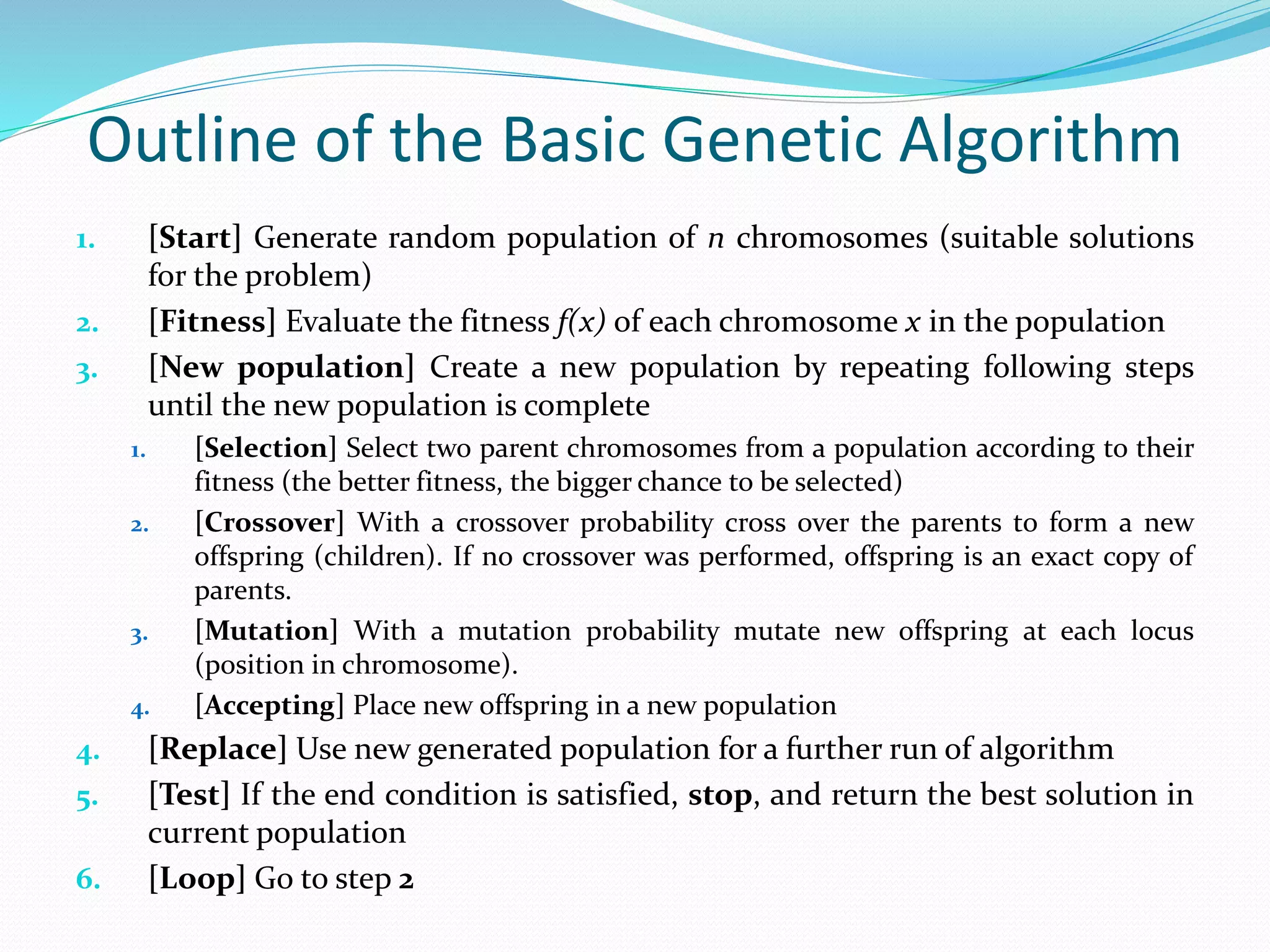 Outline of the Basic Genetic Algorithm
1. [Start] Generate random population of n chromosomes (suitable solutions
for the problem)
2. [Fitness] Evaluate the fitness f(x) of each chromosome x in the population
3. [New population] Create a new population by repeating following steps
until the new population is complete
1. [Selection] Select two parent chromosomes from a population according to their
fitness (the better fitness, the bigger chance to be selected)
2. [Crossover] With a crossover probability cross over the parents to form a new
offspring (children). If no crossover was performed, offspring is an exact copy of
parents.
3. [Mutation] With a mutation probability mutate new offspring at each locus
(position in chromosome).
4. [Accepting] Place new offspring in a new population
4. [Replace] Use new generated population for a further run of algorithm
5. [Test] If the end condition is satisfied, stop, and return the best solution in
current population
6. [Loop] Go to step 2
 