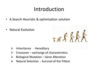 Introduction
• A Search Heuristic & optimization solution
• Natural Evolution
 Inheritance - Hereditary
 Crossover – exchange of characteristics
 Biological Mutation – Gene Alteration
 Natural Selection - Survival of the Fittest
 