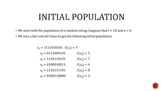  We start with the population of n random string. Suppose that l = 10 and n = 6
 We toss a fair coin 60 times to get the following initial population
s1 = 1111010101 f (s1) = 7
s2 = 0111000101 f (s2) = 5
s3 = 1110110101 f (s3) = 7
s4 = 0100010011 f (s4) = 4
s5 = 1110111101 f (s5) = 8
s6 = 0100110000 f (s6) = 3
 