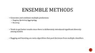  Generates and combines multiple predictions
 Bagging: Bootstrap Aggregating
 Boosting
 Tends to get better results since there is deliberately introduced significant diversity
among models
 Bagging and boosting are meta-algorithms that pool decisions from multiple classifiers
 