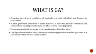  Evolution starts from a population of randomly generated individuals and happens in
generations
 In each generation, the fitness of every individual is evaluated, multiple individuals are
selected form current population and modified to form a new population
 The new population is then used in the next iteration of the algorithm
 The algorithm terminates when the desired number of generation has been produced or a
satisfactory fitness level has been reached
 
