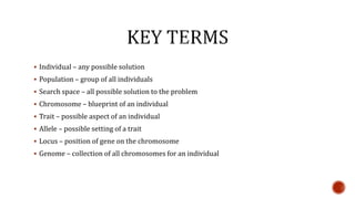  Individual – any possible solution
 Population – group of all individuals
 Search space – all possible solution to the problem
 Chromosome – blueprint of an individual
 Trait – possible aspect of an individual
 Allele – possible setting of a trait
 Locus – position of gene on the chromosome
 Genome – collection of all chromosomes for an individual
 