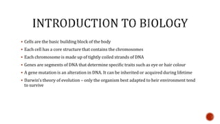  Cells are the basic building block of the body
 Each cell has a core structure that contains the chromosomes
 Each chromosome is made up of tightly coiled strands of DNA
 Genes are segments of DNA that determine specific traits such as eye or hair colour
 A gene mutation is an alteration in DNA. It can be inherited or acquired during lifetime
 Darwin’s theory of evolution – only the organism best adapted to heir environment tend
to survive
 