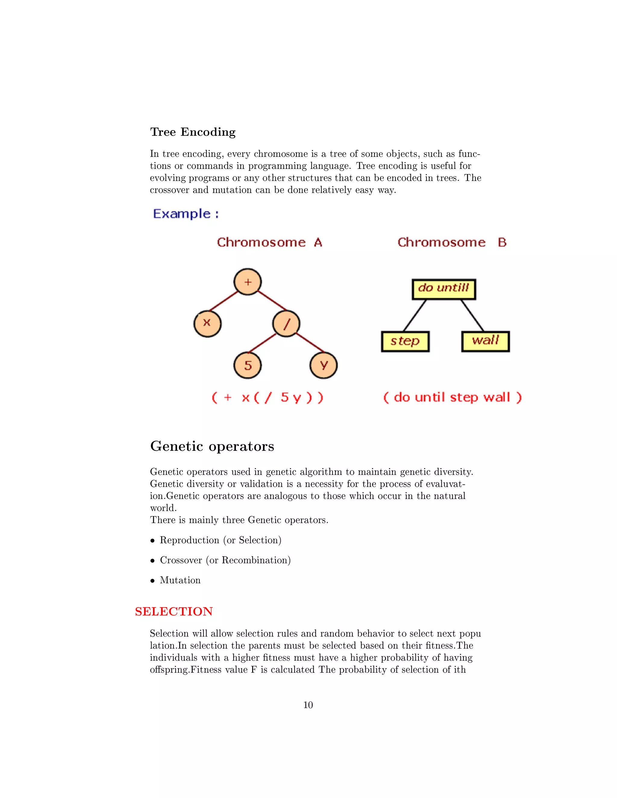 Tree Encoding
In tree encoding, every chromosome is a tree of some objects, such as func-
tions or commands in programming language. Tree encoding is useful for
evolving programs or any other structures that can be encoded in trees. The
crossover and mutation can be done relatively easy way.
Genetic operators
Genetic operators used in genetic algorithm to maintain genetic diversity.
Genetic diversity or validation is a necessity for the process of evaluvat-
ion.Genetic operators are analogous to those which occur in the natural
world.
There is mainly three Genetic operators.
• Reproduction (or Selection)
• Crossover (or Recombination)
• Mutation
SELECTION
Selection will allow selection rules and random behavior to select next popu
lation.In selection the parents must be selected based on their tness.The
individuals with a higher tness must have a higher probability of having
ospring.Fitness value F is calculated The probability of selection of ith
10
 