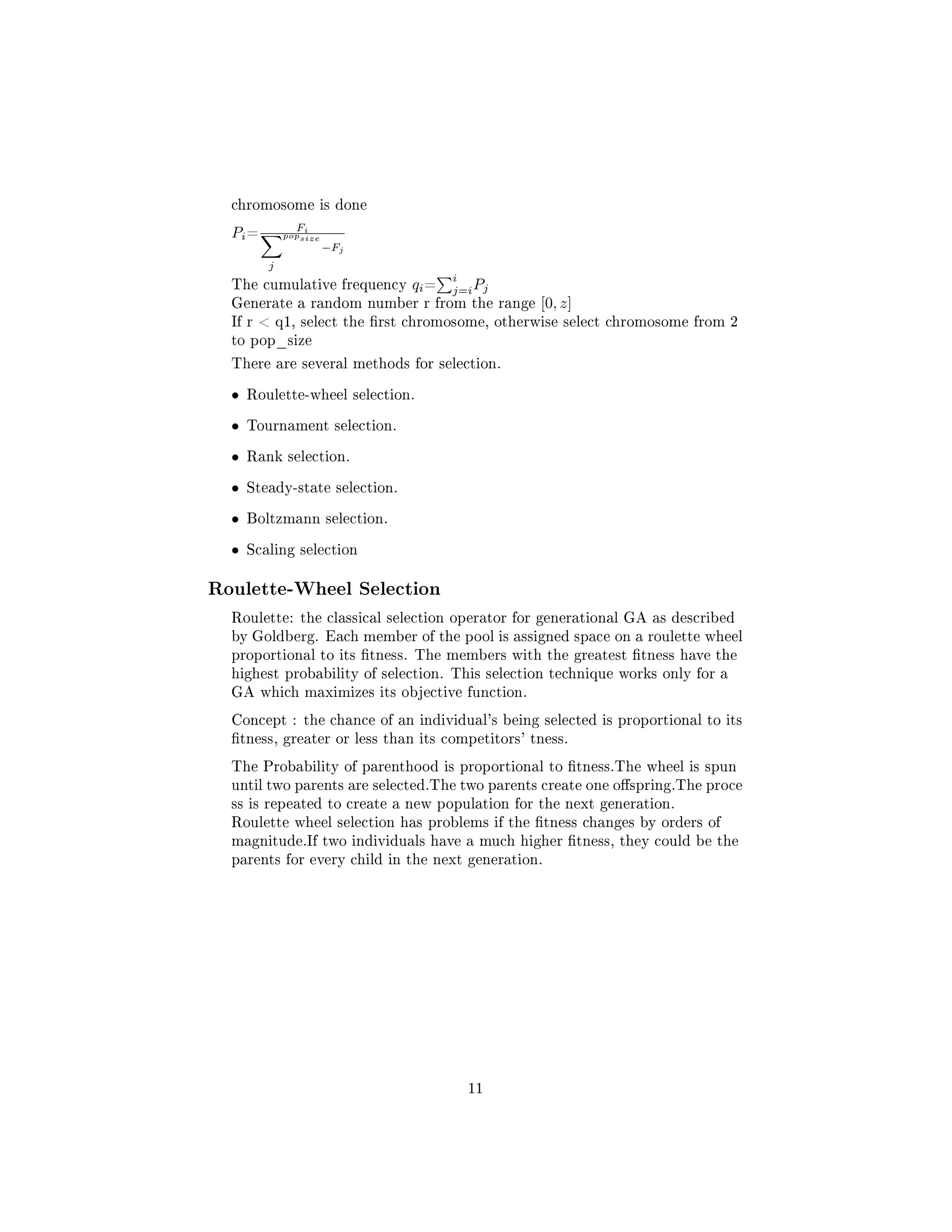 chromosome is done
Pi=
Fi
j
popsize
−Fj
The cumulative frequency qi=
i
j=iPj
Generate a random number r from the range [0, z]
If r  q1, select the rst chromosome, otherwise select chromosome from 2
to pop_size
There are several methods for selection.
• Roulette-wheel selection.
• Tournament selection.
• Rank selection.
• Steady-state selection.
• Boltzmann selection.
• Scaling selection
Roulette-Wheel Selection
Roulette: the classical selection operator for generational GA as described
by Goldberg. Each member of the pool is assigned space on a roulette wheel
proportional to its tness. The members with the greatest tness have the
highest probability of selection. This selection technique works only for a
GA which maximizes its objective function.
Concept : the chance of an individual's being selected is proportional to its
tness, greater or less than its competitors' tness.
The Probability of parenthood is proportional to tness.The wheel is spun
until two parents are selected.The two parents create one ospring.The proce
ss is repeated to create a new population for the next generation.
Roulette wheel selection has problems if the tness changes by orders of
magnitude.If two individuals have a much higher tness, they could be the
parents for every child in the next generation.
11
 