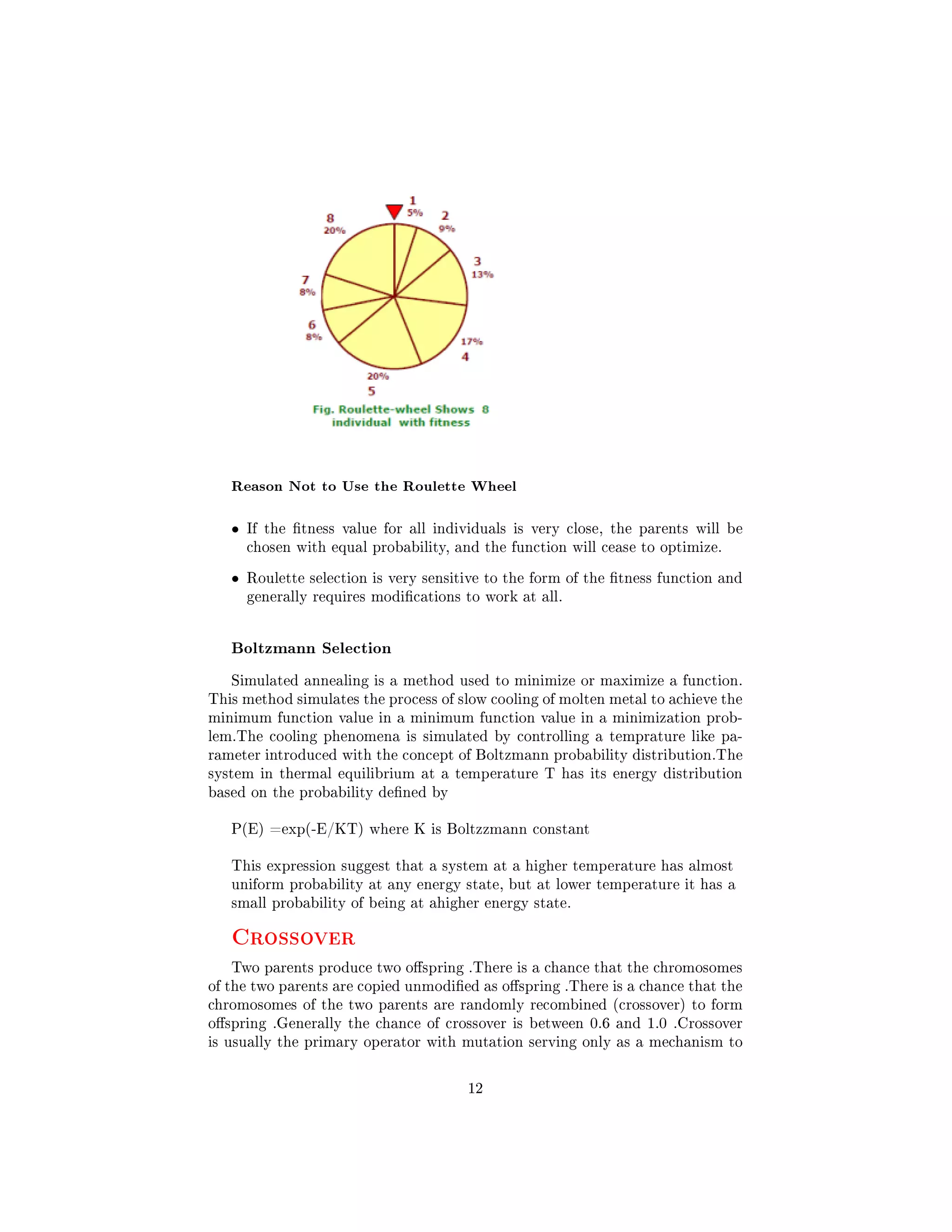 Reason Not to Use the Roulette Wheel
• If the tness value for all individuals is very close, the parents will be
chosen with equal probability, and the function will cease to optimize.
• Roulette selection is very sensitive to the form of the tness function and
generally requires modications to work at all.
Boltzmann Selection
Simulated annealing is a method used to minimize or maximize a function.
This method simulates the process of slow cooling of molten metal to achieve the
minimum function value in a minimum function value in a minimization prob-
lem.The cooling phenomena is simulated by controlling a temprature like pa-
rameter introduced with the concept of Boltzmann probability distribution.The
system in thermal equilibrium at a temperature T has its energy distribution
based on the probability dened by
P(E) =exp(-E/KT) where K is Boltzzmann constant
This expression suggest that a system at a higher temperature has almost
uniform probability at any energy state, but at lower temperature it has a
small probability of being at ahigher energy state.
Crossover
Two parents produce two ospring .There is a chance that the chromosomes
of the two parents are copied unmodied as ospring .There is a chance that the
chromosomes of the two parents are randomly recombined (crossover) to form
ospring .Generally the chance of crossover is between 0.6 and 1.0 .Crossover
is usually the primary operator with mutation serving only as a mechanism to
12
 