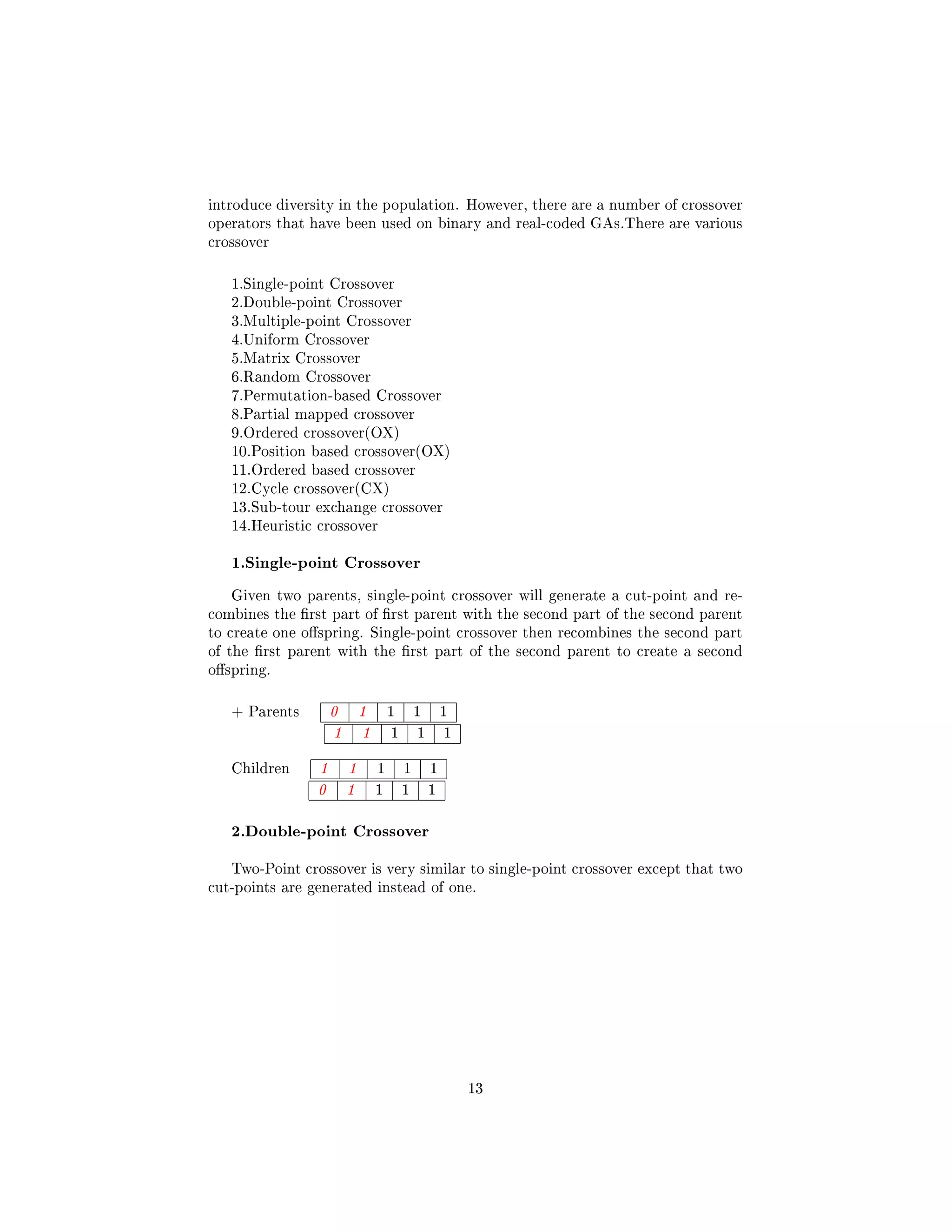 introduce diversity in the population. However, there are a number of crossover
operators that have been used on binary and real-coded GAs.There are various
crossover
1.Single-point Crossover
2.Double-point Crossover
3.Multiple-point Crossover
4.Uniform Crossover
5.Matrix Crossover
6.Random Crossover
7.Permutation-based Crossover
8.Partial mapped crossover
9.Ordered crossover(OX)
10.Position based crossover(OX)
11.Ordered based crossover
12.Cycle crossover(CX)
13.Sub-tour exchange crossover
14.Heuristic crossover
1.Single-point Crossover
Given two parents, single-point crossover will generate a cut-point and re-
combines the rst part of rst parent with the second part of the second parent
to create one ospring. Single-point crossover then recombines the second part
of the rst parent with the rst part of the second parent to create a second
ospring.
+ Parents 0 1 1 1 1
1 1 1 1 1
Children 1 1 1 1 1
0 1 1 1 1
2.Double-point Crossover
Two-Point crossover is very similar to single-point crossover except that two
cut-points are generated instead of one.
13
 