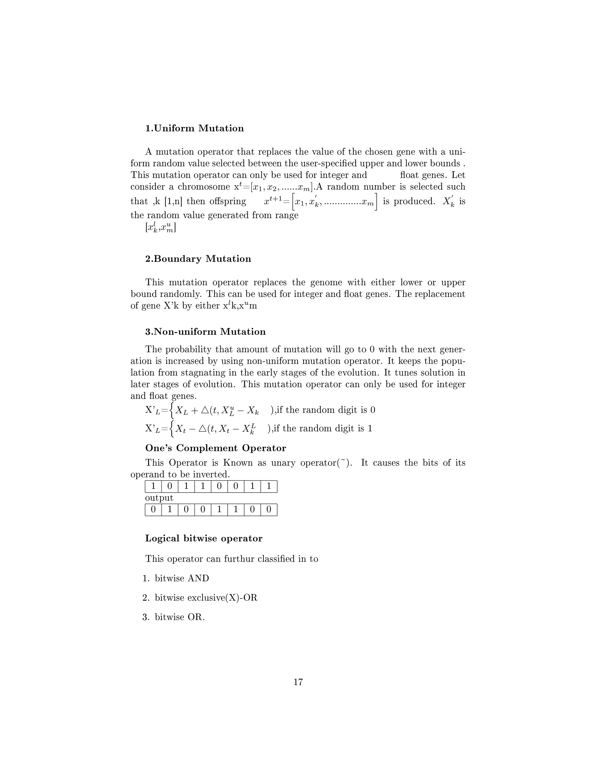 1.Uniform Mutation
A mutation operator that replaces the value of the chosen gene with a uni-
form random value selected between the user-specied upper and lower bounds .
This mutation operator can only be used for integer and oat genes. Let
consider a chromosome x
t
=[x1, x2, ......xm].A random number is selected such
that ,k [1,n] then ospring xt+1
= x1, xk, ..............xm is produced. Xk is
the random value generated from range
[xl
k,xu
m]
2.Boundary Mutation
This mutation operator replaces the genome with either lower or upper
bound randomly. This can be used for integer and oat genes. The replacement
of gene X'k by either x
l
k,x
u
m
3.Non-uniform Mutation
The probability that amount of mutation will go to 0 with the next gener-
ation is increased by using non-uniform mutation operator. It keeps the popu-
lation from stagnating in the early stages of the evolution. It tunes solution in
later stages of evolution. This mutation operator can only be used for integer
and oat genes.
X'L= XL + (t, Xu
L − Xk ),if the random digit is 0
X'L= Xt − (t, Xt − XL
k ),if the random digit is 1
One's Complement Operator
This Operator is Known as unary operator(~). It causes the bits of its
operand to be inverted.
1 0 1 1 0 0 1 1
output
0 1 0 0 1 1 0 0
Logical bitwise operator
This operator can furthur classied in to
1. bitwise AND
2. bitwise exclusive(X)-OR
3. bitwise OR.
17
 