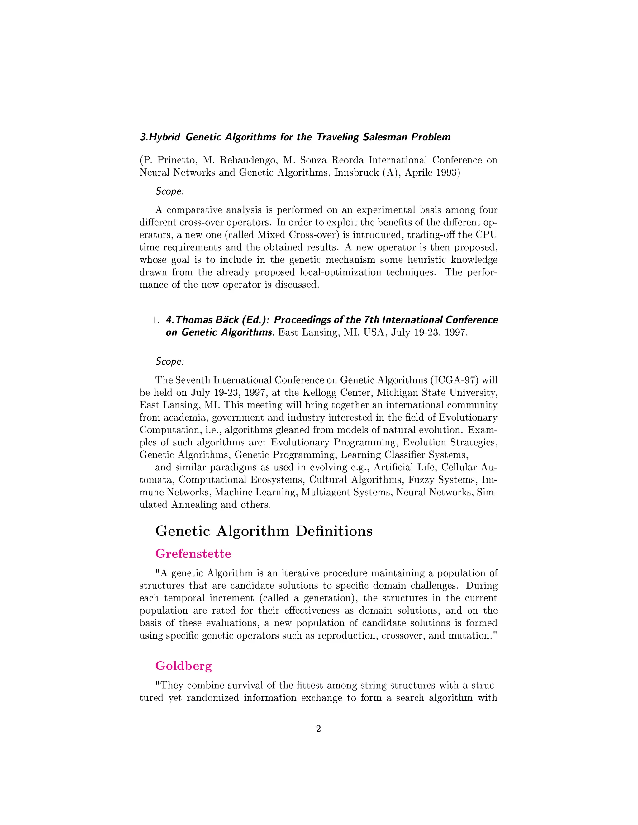 3.Hybrid Genetic Algorithms for the Traveling Salesman Problem
(P. Prinetto, M. Rebaudengo, M. Sonza Reorda International Conference on
Neural Networks and Genetic Algorithms, Innsbruck (A), Aprile 1993)
Scope:
A comparative analysis is performed on an experimental basis among four
dierent cross-over operators. In order to exploit the benets of the dierent op-
erators, a new one (called Mixed Cross-over) is introduced, trading-o the CPU
time requirements and the obtained results. A new operator is then proposed,
whose goal is to include in the genetic mechanism some heuristic knowledge
drawn from the already proposed local-optimization techniques. The perfor-
mance of the new operator is discussed.
1. 4.Thomas Bäck (Ed.): Proceedings of the 7th International Conference
on Genetic Algorithms, East Lansing, MI, USA, July 19-23, 1997.
Scope:
The Seventh International Conference on Genetic Algorithms (ICGA-97) will
be held on July 19-23, 1997, at the Kellogg Center, Michigan State University,
East Lansing, MI. This meeting will bring together an international community
from academia, government and industry interested in the eld of Evolutionary
Computation, i.e., algorithms gleaned from models of natural evolution. Exam-
ples of such algorithms are: Evolutionary Programming, Evolution Strategies,
Genetic Algorithms, Genetic Programming, Learning Classier Systems,
and similar paradigms as used in evolving e.g., Articial Life, Cellular Au-
tomata, Computational Ecosystems, Cultural Algorithms, Fuzzy Systems, Im-
mune Networks, Machine Learning, Multiagent Systems, Neural Networks, Sim-
ulated Annealing and others.
Genetic Algorithm Denitions
Grefenstette
A genetic Algorithm is an iterative procedure maintaining a population of
structures that are candidate solutions to specic domain challenges. During
each temporal increment (called a generation), the structures in the current
population are rated for their eectiveness as domain solutions, and on the
basis of these evaluations, a new population of candidate solutions is formed
using specic genetic operators such as reproduction, crossover, and mutation.
Goldberg
They combine survival of the ttest among string structures with a struc-
tured yet randomized information exchange to form a search algorithm with
2
 