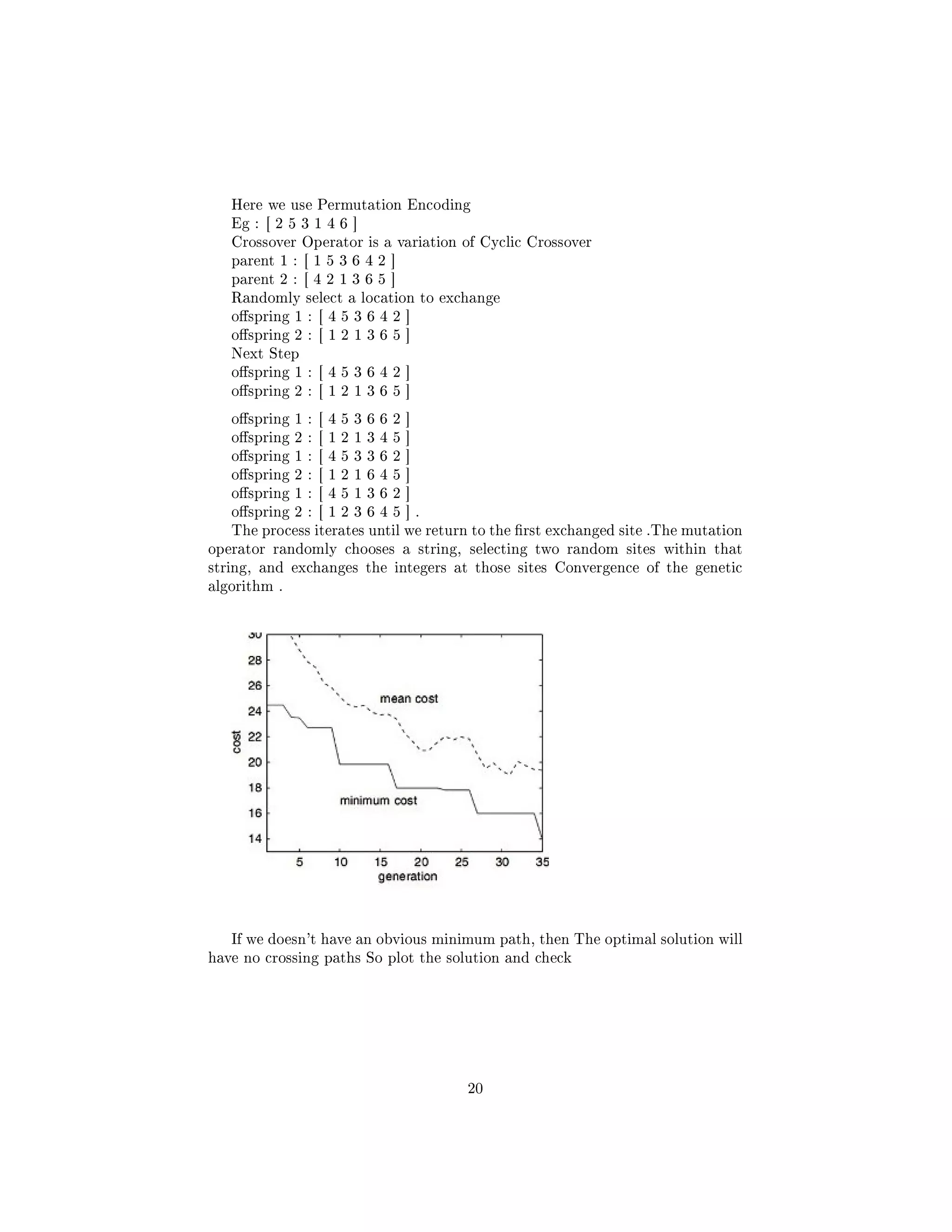 Here we use Permutation Encoding
Eg : [ 2 5 3 1 4 6 ]
Crossover Operator is a variation of Cyclic Crossover
parent 1 : [ 1 5 3 6 4 2 ]
parent 2 : [ 4 2 1 3 6 5 ]
Randomly select a location to exchange
ospring 1 : [ 4 5 3 6 4 2 ]
ospring 2 : [ 1 2 1 3 6 5 ]
Next Step
ospring 1 : [ 4 5 3 6 4 2 ]
ospring 2 : [ 1 2 1 3 6 5 ]
ospring 1 : [ 4 5 3 6 6 2 ]
ospring 2 : [ 1 2 1 3 4 5 ]
ospring 1 : [ 4 5 3 3 6 2 ]
ospring 2 : [ 1 2 1 6 4 5 ]
ospring 1 : [ 4 5 1 3 6 2 ]
ospring 2 : [ 1 2 3 6 4 5 ] .
The process iterates until we return to the rst exchanged site .The mutation
operator randomly chooses a string, selecting two random sites within that
string, and exchanges the integers at those sites Convergence of the genetic
algorithm .
If we doesn't have an obvious minimum path, then The optimal solution will
have no crossing paths So plot the solution and check
20
 