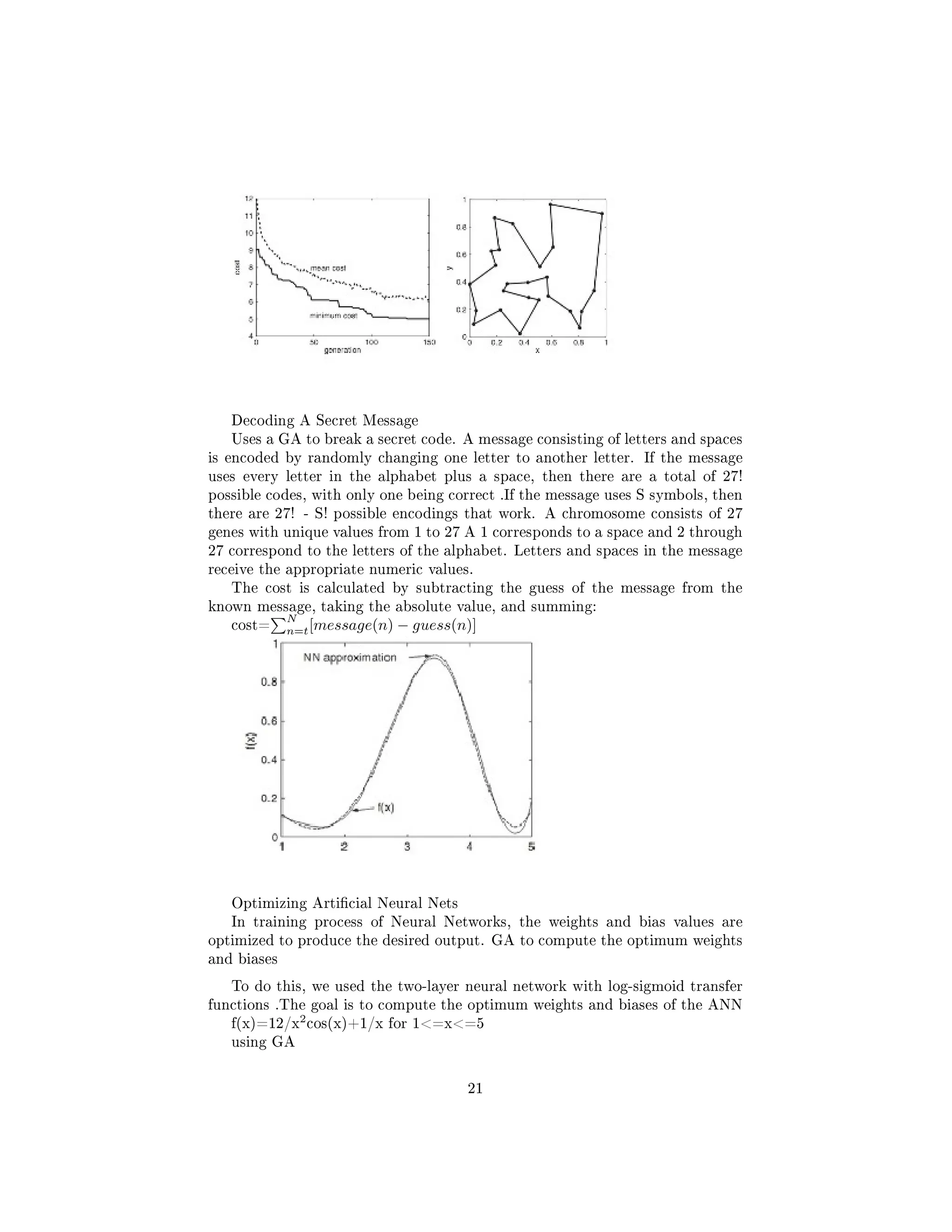 Decoding A Secret Message
Uses a GA to break a secret code. A message consisting of letters and spaces
is encoded by randomly changing one letter to another letter. If the message
uses every letter in the alphabet plus a space, then there are a total of 27!
possible codes, with only one being correct .If the message uses S symbols, then
there are 27! - S! possible encodings that work. A chromosome consists of 27
genes with unique values from 1 to 27 A 1 corresponds to a space and 2 through
27 correspond to the letters of the alphabet. Letters and spaces in the message
receive the appropriate numeric values.
The cost is calculated by subtracting the guess of the message from the
known message, taking the absolute value, and summing:
cost=
N
n=t[message(n) − guess(n)]
Optimizing Articial Neural Nets
In training process of Neural Networks, the weights and bias values are
optimized to produce the desired output. GA to compute the optimum weights
and biases
To do this, we used the two-layer neural network with log-sigmoid transfer
functions .The goal is to compute the optimum weights and biases of the ANN
f(x)=12/x
2
cos(x)+1/x for 1=x=5
using GA
21
 