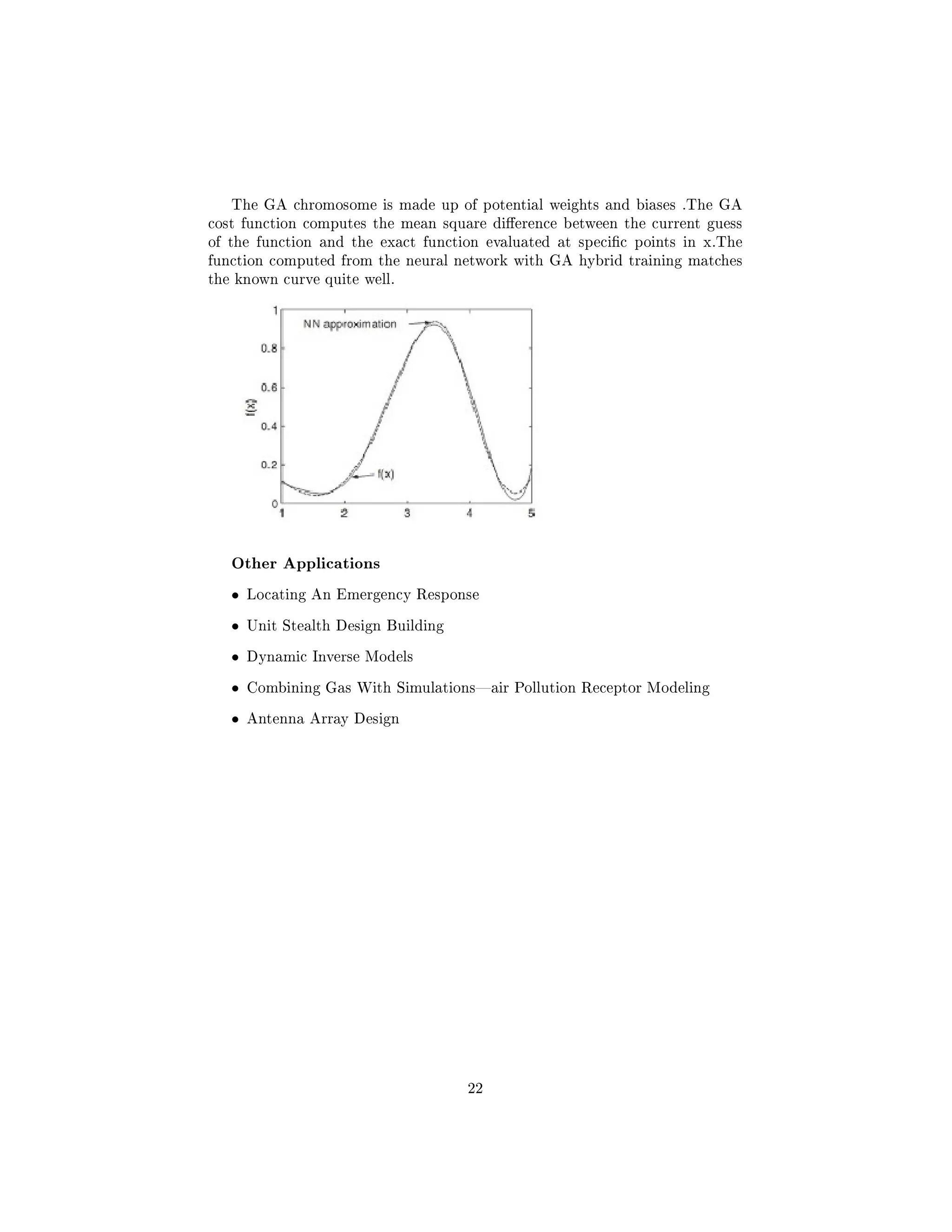 The GA chromosome is made up of potential weights and biases .The GA
cost function computes the mean square dierence between the current guess
of the function and the exact function evaluated at specic points in x.The
function computed from the neural network with GA hybrid training matches
the known curve quite well.
Other Applications
• Locating An Emergency Response
• Unit Stealth Design Building
• Dynamic Inverse Models
• Combining Gas With Simulationsair Pollution Receptor Modeling
• Antenna Array Design
22
 