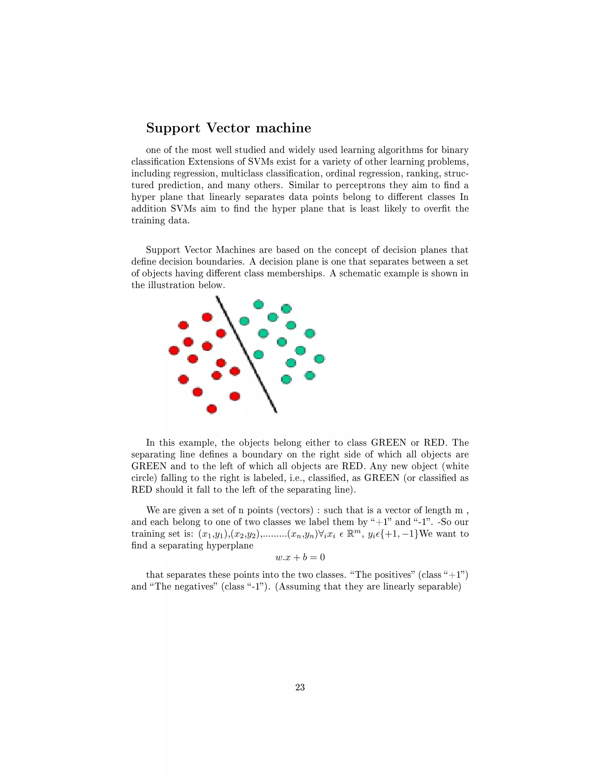 Support Vector machine
one of the most well studied and widely used learning algorithms for binary
classication Extensions of SVMs exist for a variety of other learning problems,
including regression, multiclass classication, ordinal regression, ranking, struc-
tured prediction, and many others. Similar to perceptrons they aim to nd a
hyper plane that linearly separates data points belong to dierent classes In
addition SVMs aim to nd the hyper plane that is least likely to overt the
training data.
Support Vector Machines are based on the concept of decision planes that
dene decision boundaries. A decision plane is one that separates between a set
of objects having dierent class memberships. A schematic example is shown in
the illustration below.
In this example, the objects belong either to class GREEN or RED. The
separating line denes a boundary on the right side of which all objects are
GREEN and to the left of which all objects are RED. Any new object (white
circle) falling to the right is labeled, i.e., classied, as GREEN (or classied as
RED should it fall to the left of the separating line).
We are given a set of n points (vectors) : such that is a vector of length m ,
and each belong to one of two classes we label them by +1 and -1. -So our
training set is: (x1,y1),(x2,y2),.........(xn,yn)∀ixi Rm
, yi {+1, −1}We want to
nd a separating hyperplane
w.x + b = 0
that separates these points into the two classes. The positives (class +1)
and The negatives (class -1). (Assuming that they are linearly separable)
23
 