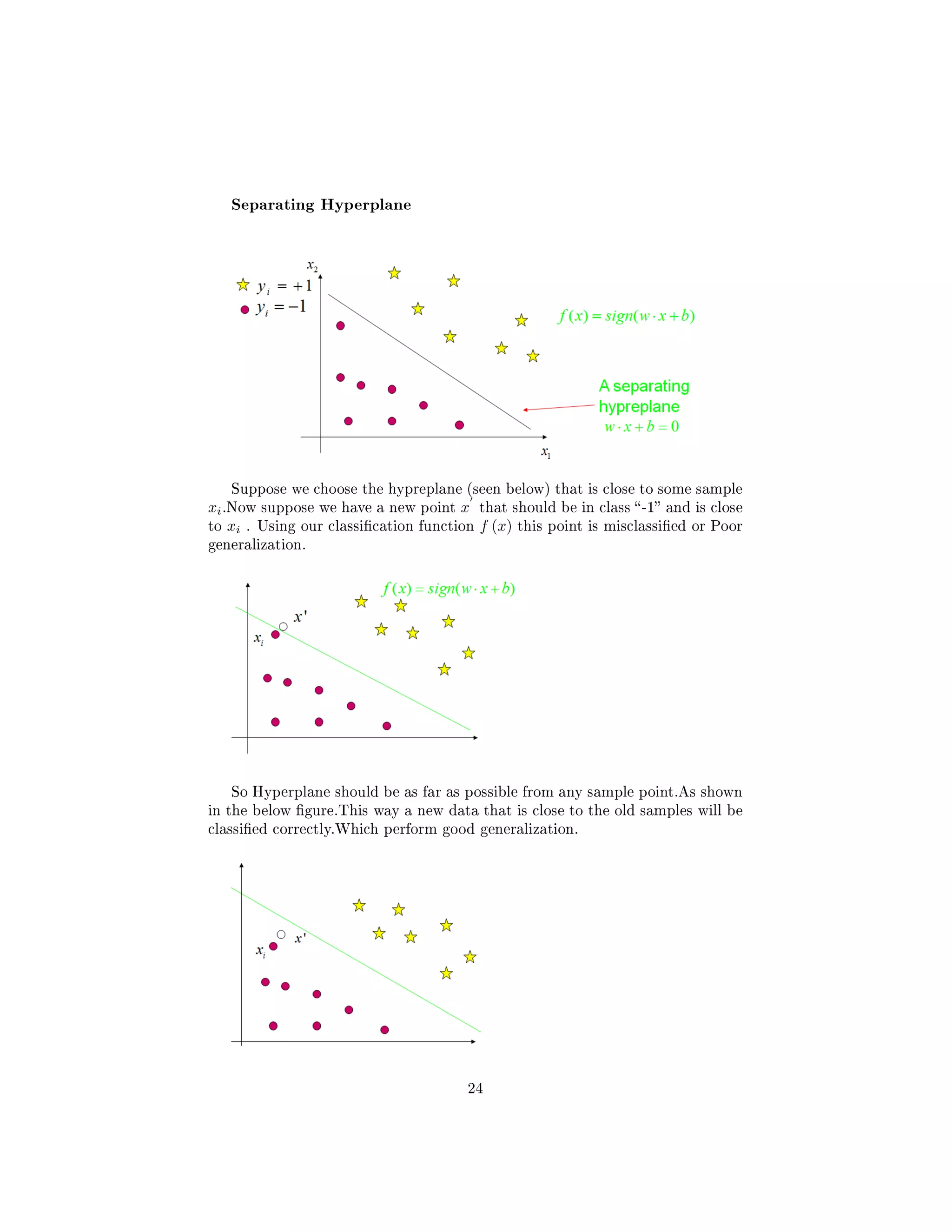 Separating Hyperplane
Suppose we choose the hypreplane (seen below) that is close to some sample
xi.Now suppose we have a new point x that should be in class -1 and is close
to xi . Using our classication function f (x) this point is misclassied or Poor
generalization.
So Hyperplane should be as far as possible from any sample point.As shown
in the below gure.This way a new data that is close to the old samples will be
classied correctly.Which perform good generalization.
24
 