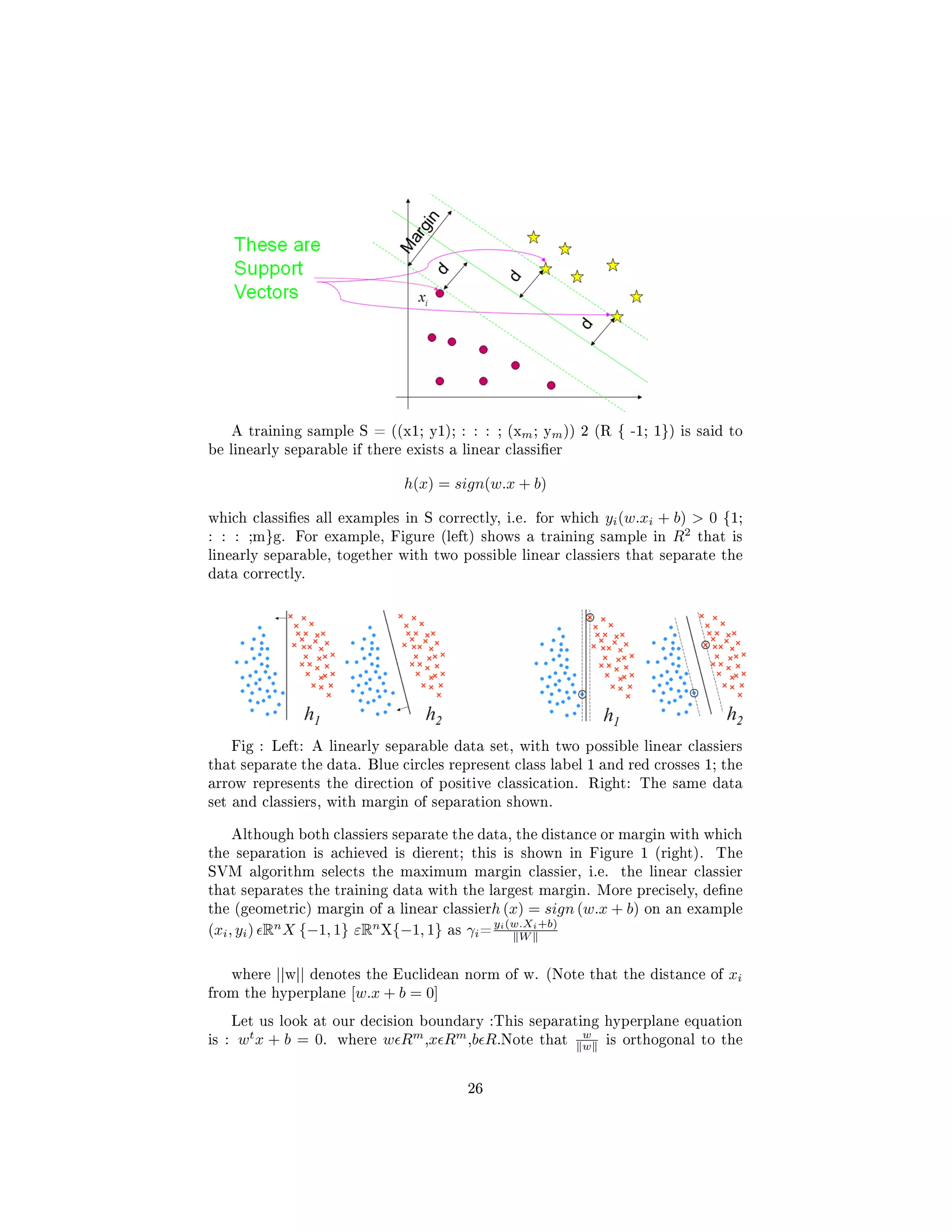 A training sample S = ((x1; y1); : : : ; (xm; ym)) 2 (R { -1; 1}) is said to
be linearly separable if there exists a linear classier
h(x) = sign(w.x + b)
which classies all examples in S correctly, i.e. for which yi(w.xi + b)  0 {1;
: : : ;m}g. For example, Figure (left) shows a training sample in R2
that is
linearly separable, together with two possible linear classiers that separate the
data correctly.
Fig : Left: A linearly separable data set, with two possible linear classiers
that separate the data. Blue circles represent class label 1 and red crosses 1; the
arrow represents the direction of positive classication. Right: The same data
set and classiers, with margin of separation shown.
Although both classiers separate the data, the distance or margin with which
the separation is achieved is dierent; this is shown in Figure 1 (right). The
SVM algorithm selects the maximum margin classier, i.e. the linear classier
that separates the training data with the largest margin. More precisely, dene
the (geometric) margin of a linear classierh (x) = sign (w.x + b) on an example
(xi, yi) Rn
X {−1, 1} εRn
X{−1, 1} as γi=
yi(w.Xi+b)
W
where ||w|| denotes the Euclidean norm of w. (Note that the distance of xi
from the hyperplane [w.x + b = 0]
Let us look at our decision boundary :This separating hyperplane equation
is : wt
x + b = 0. where w Rm
,x Rm
,b R.Note that
w
w is orthogonal to the
26
 