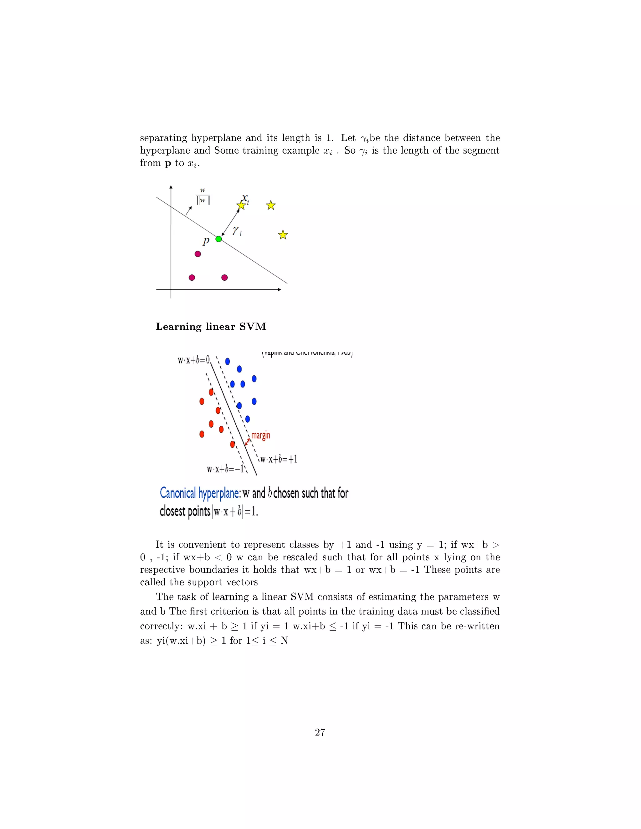 separating hyperplane and its length is 1. Let γibe the distance between the
hyperplane and Some training example xi . So γi is the length of the segment
from p to xi.
Learning linear SVM
It is convenient to represent classes by +1 and -1 using y = 1; if wx+b 
0 , -1; if wx+b  0 w can be rescaled such that for all points x lying on the
respective boundaries it holds that wx+b = 1 or wx+b = -1 These points are
called the support vectors
The task of learning a linear SVM consists of estimating the parameters w
and b The rst criterion is that all points in the training data must be classied
correctly: w.xi + b ≥ 1 if yi = 1 w.xi+b ≤ -1 if yi = -1 This can be re-written
as: yi(w.xi+b) ≥ 1 for 1≤ i ≤ N
27
 