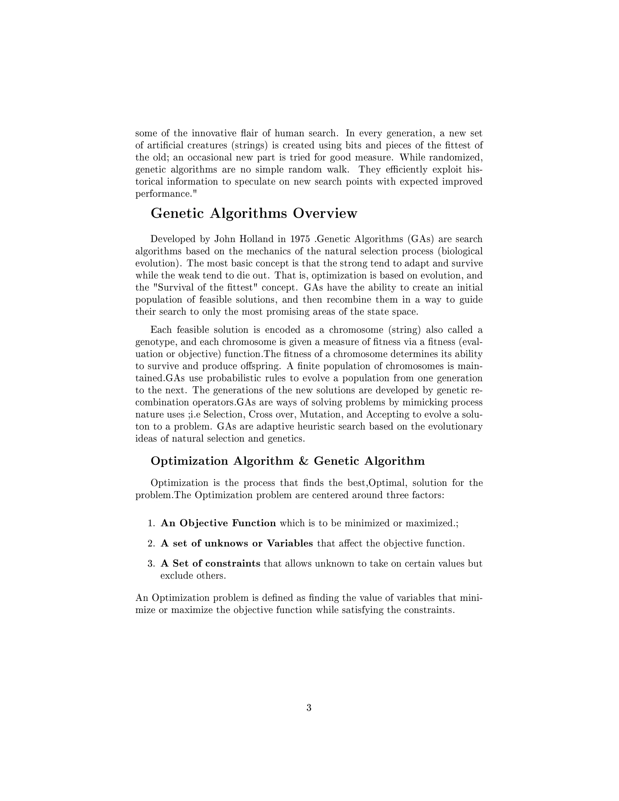 some of the innovative air of human search. In every generation, a new set
of articial creatures (strings) is created using bits and pieces of the ttest of
the old; an occasional new part is tried for good measure. While randomized,
genetic algorithms are no simple random walk. They eciently exploit his-
torical information to speculate on new search points with expected improved
performance.
Genetic Algorithms Overview
Developed by John Holland in 1975 .Genetic Algorithms (GAs) are search
algorithms based on the mechanics of the natural selection process (biological
evolution). The most basic concept is that the strong tend to adapt and survive
while the weak tend to die out. That is, optimization is based on evolution, and
the Survival of the ttest concept. GAs have the ability to create an initial
population of feasible solutions, and then recombine them in a way to guide
their search to only the most promising areas of the state space.
Each feasible solution is encoded as a chromosome (string) also called a
genotype, and each chromosome is given a measure of tness via a tness (eval-
uation or objective) function.The tness of a chromosome determines its ability
to survive and produce ospring. A nite population of chromosomes is main-
tained.GAs use probabilistic rules to evolve a population from one generation
to the next. The generations of the new solutions are developed by genetic re-
combination operators.GAs are ways of solving problems by mimicking process
nature uses ;i.e Selection, Cross over, Mutation, and Accepting to evolve a solu-
ton to a problem. GAs are adaptive heuristic search based on the evolutionary
ideas of natural selection and genetics.
Optimization Algorithm  Genetic Algorithm
Optimization is the process that nds the best,Optimal, solution for the
problem.The Optimization problem are centered around three factors:
1. An Objective Function which is to be minimized or maximized.;
2. A set of unknows or Variables that aect the objective function.
3. A Set of constraints that allows unknown to take on certain values but
exclude others.
An Optimization problem is dened as nding the value of variables that mini-
mize or maximize the objective function while satisfying the constraints.
3
 
