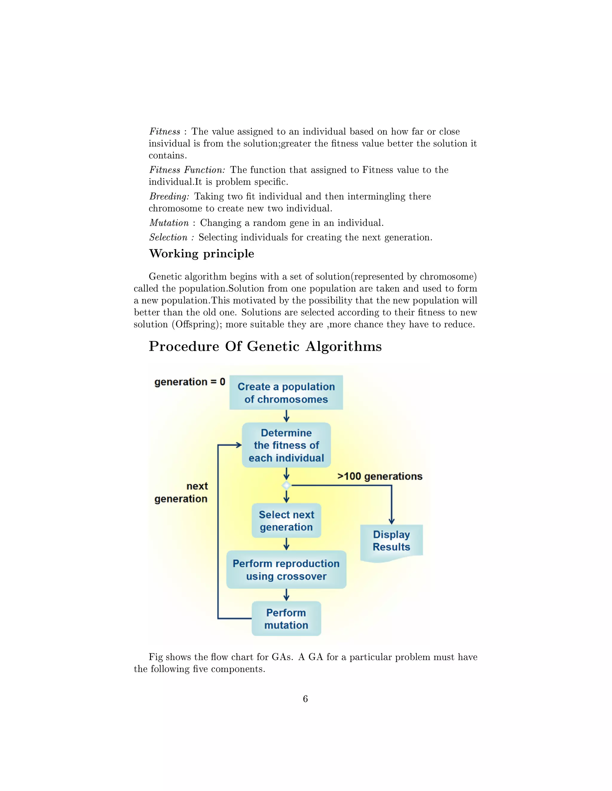 Fitness : The value assigned to an individual based on how far or close
insividual is from the solution;greater the tness value better the solution it
contains.
Fitness Function: The function that assigned to Fitness value to the
individual.It is problem specic.
Breeding: Taking two t individual and then intermingling there
chromosome to create new two individual.
Mutation : Changing a random gene in an individual.
Selection : Selecting individuals for creating the next generation.
Working principle
Genetic algorithm begins with a set of solution(represented by chromosome)
called the population.Solution from one population are taken and used to form
a new population.This motivated by the possibility that the new population will
better than the old one. Solutions are selected according to their tness to new
solution (Ospring); more suitable they are ,more chance they have to reduce.
Procedure Of Genetic Algorithms
Fig shows the ow chart for GAs. A GA for a particular problem must have
the following ve components.
6
 
