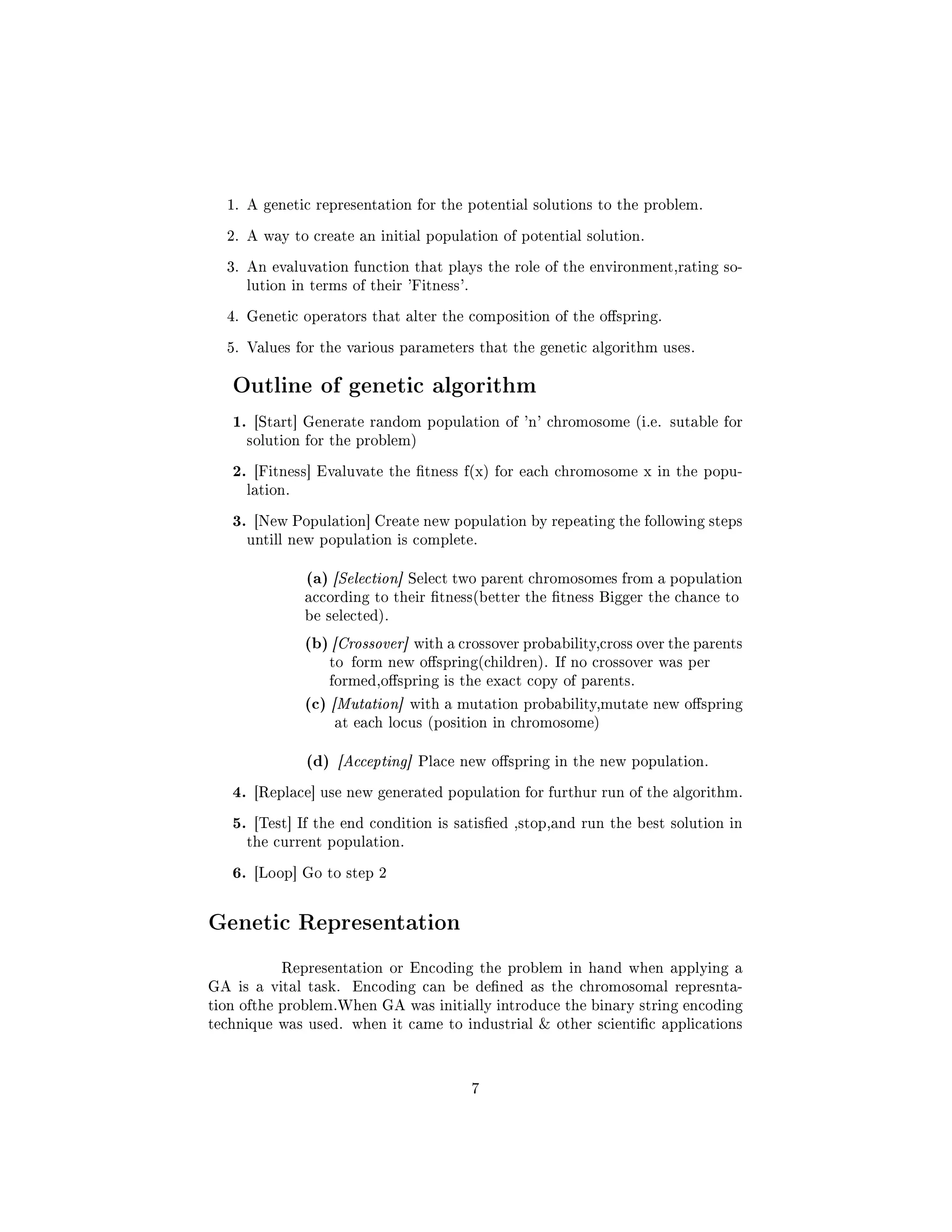 1. A genetic representation for the potential solutions to the problem.
2. A way to create an initial population of potential solution.
3. An evaluvation function that plays the role of the environment,rating so-
lution in terms of their 'Fitness'.
4. Genetic operators that alter the composition of the ospring.
5. Values for the various parameters that the genetic algorithm uses.
Outline of genetic algorithm
1. [Start] Generate random population of 'n' chromosome (i.e. sutable for
solution for the problem)
2. [Fitness] Evaluvate the tness f(x) for each chromosome x in the popu-
lation.
3. [New Population] Create new population by repeating the following steps
untill new population is complete.
(a) [Selection] Select two parent chromosomes from a population
according to their tness(better the tness Bigger the chance to
be selected).
(b) [Crossover] with a crossover probability,cross over the parents
to form new ospring(children). If no crossover was per
formed,ospring is the exact copy of parents.
(c) [Mutation] with a mutation probability,mutate new ospring
at each locus (position in chromosome)
(d) [Accepting] Place new ospring in the new population.
4. [Replace] use new generated population for furthur run of the algorithm.
5. [Test] If the end condition is satised ,stop,and run the best solution in
the current population.
6. [Loop] Go to step 2
Genetic Representation
Representation or Encoding the problem in hand when applying a
GA is a vital task. Encoding can be dened as the chromosomal represnta-
tion ofthe problem.When GA was initially introduce the binary string encoding
technique was used. when it came to industrial  other scientic applications
7
 