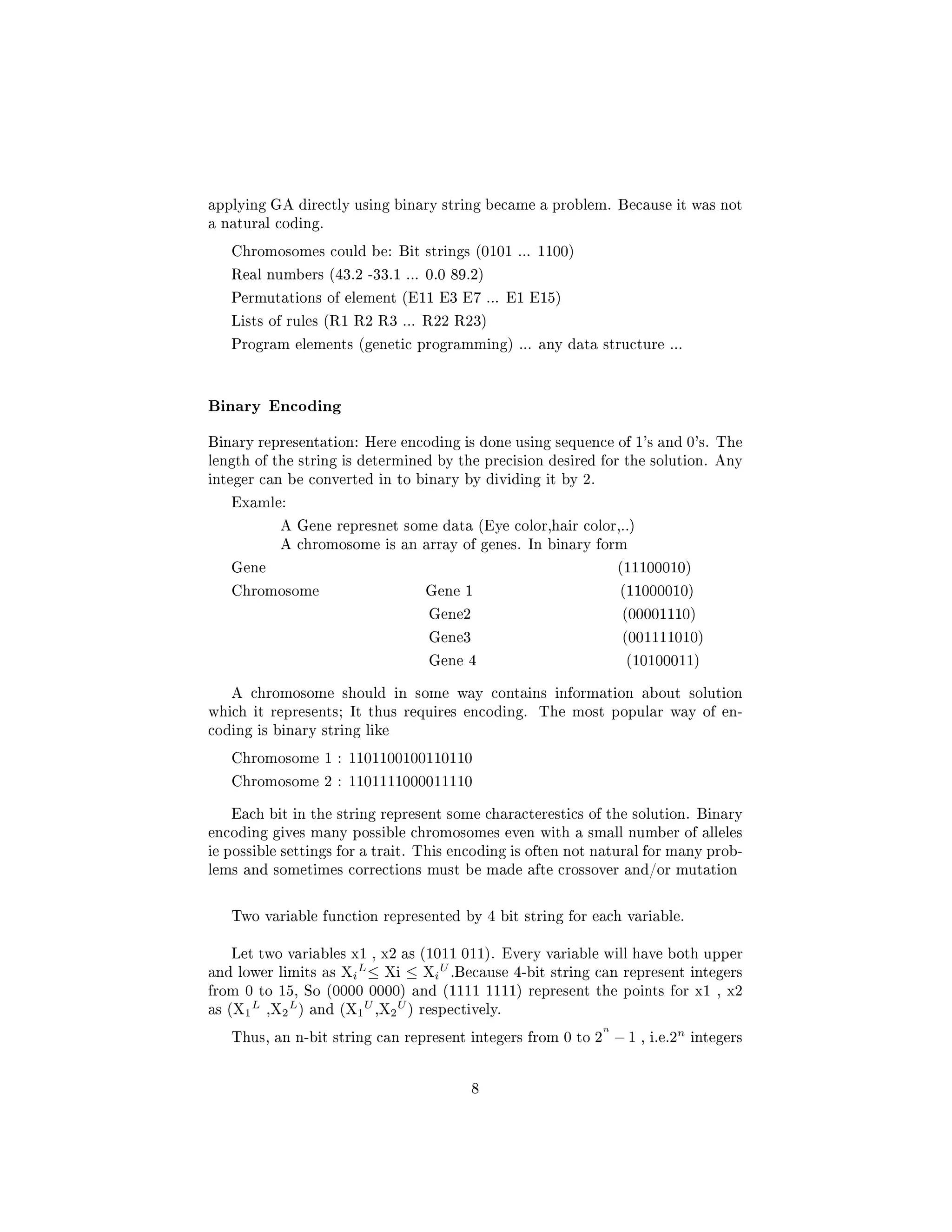 applying GA directly using binary string became a problem. Because it was not
a natural coding.
Chromosomes could be: Bit strings (0101 ... 1100)
Real numbers (43.2 -33.1 ... 0.0 89.2)
Permutations of element (E11 E3 E7 ... E1 E15)
Lists of rules (R1 R2 R3 ... R22 R23)
Program elements (genetic programming) ... any data structure ...
Binary Encoding
Binary representation: Here encoding is done using sequence of 1's and 0's. The
length of the string is determined by the precision desired for the solution. Any
integer can be converted in to binary by dividing it by 2.
Examle:
A Gene represnet some data (Eye color,hair color,..)
A chromosome is an array of genes. In binary form
Gene (11100010)
Chromosome Gene 1 (11000010)
Gene2 (00001110)
Gene3 (001111010)
Gene 4 (10100011)
A chromosome should in some way contains information about solution
which it represents; It thus requires encoding. The most popular way of en-
coding is binary string like
Chromosome 1 : 1101100100110110
Chromosome 2 : 1101111000011110
Each bit in the string represent some characterestics of the solution. Binary
encoding gives many possible chromosomes even with a small number of alleles
ie possible settings for a trait. This encoding is often not natural for many prob-
lems and sometimes corrections must be made afte crossover and/or mutation
Two variable function represented by 4 bit string for each variable.
Let two variables x1 , x2 as (1011 011). Every variable will have both upper
and lower limits as Xi
L
≤ Xi ≤ Xi
U
.Because 4-bit string can represent integers
from 0 to 15, So (0000 0000) and (1111 1111) represent the points for x1 , x2
as (X1
L
,X2
L
) and (X1
U
,X2
U
) respectively.
Thus, an n-bit string can represent integers from 0 to 2
n
− 1 , i.e.2
n
integers
8
 