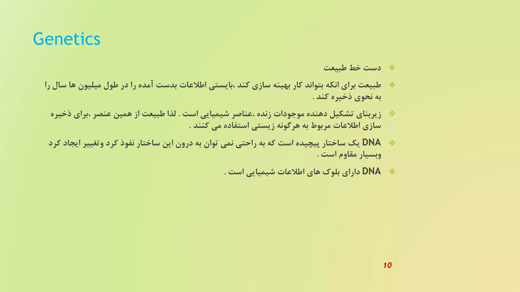 Genetics
‫طبیعت‬ ‫خط‬ ‫دست‬
‫میلیون‬ ‫طول‬ ‫در‬ ‫را‬ ‫آمده‬ ‫بدست‬ ‫اطلعات‬ ‫،بایستی‬ ‫کند‬ ‫سازی‬ ‫بهینه‬ ‫کار‬ ‫بتواند‬ ‫انکه‬ ‫برای‬ ‫طبیعت‬‫را‬ ‫سال‬ ‫ها‬
‫کند‬ ‫ذخیره‬ ‫نحوی‬ ‫به‬.
‫است‬ ‫شیمیایی‬ ‫،عناصر‬ ‫زنده‬ ‫موجودات‬ ‫دهنده‬ ‫تشکیل‬ ‫زیربنای‬.‫ذخ‬ ‫،برای‬ ‫عنصر‬ ‫همین‬ ‫از‬ ‫طبیعت‬ ‫لذا‬‫یره‬
‫کنند‬ ‫می‬ ‫استفاده‬ ‫زیستی‬ ‫هرگونه‬ ‫به‬ ‫مربوط‬ ‫اطلعات‬ ‫سازی‬.
DNA‫ایج‬ ‫وتغییر‬ ‫کرد‬ ‫نفوذ‬ ‫ساختار‬ ‫این‬ ‫درون‬ ‫به‬ ‫توان‬ ‫نمی‬ ‫راحتی‬ ‫به‬ ‫که‬ ‫است‬ ‫پیچیده‬ ‫ساختار‬ ‫یک‬‫کرد‬ ‫اد‬
‫است‬ ‫مقاوم‬ ‫وبسیار‬.
DNA‫است‬ ‫شیمیایی‬ ‫اطلعات‬ ‫های‬ ‫بلوک‬ ‫دارای‬.
10
 
