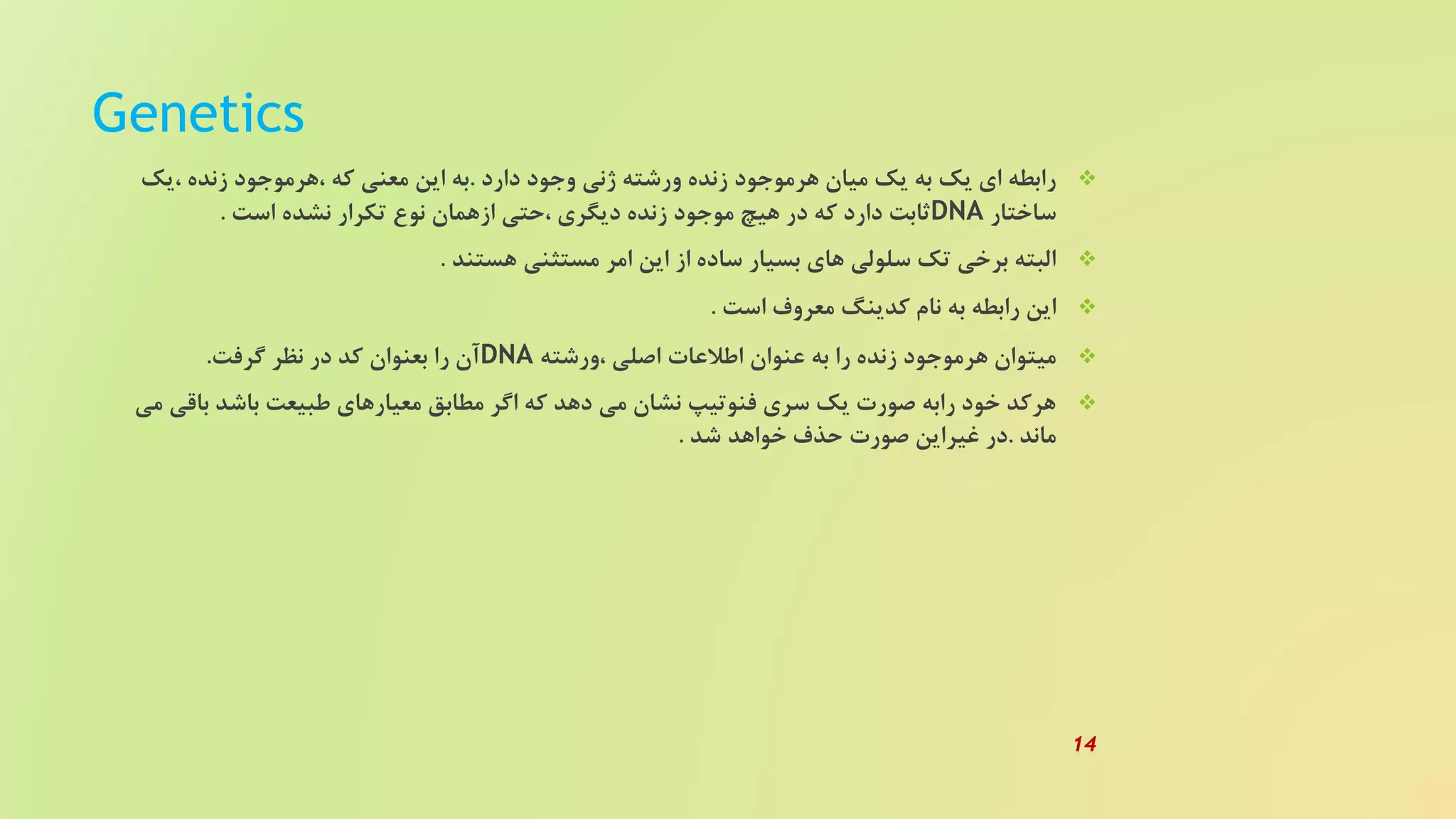 Genetics
‫دارد‬ ‫وجود‬ ‫ژنی‬ ‫ورشته‬ ‫زنده‬ ‫هرموجود‬ ‫میان‬ ‫یک‬ ‫به‬ ‫یک‬ ‫ای‬ ‫رابطه‬.‫،یک‬ ‫زنده‬ ‫،هرموجود‬ ‫که‬ ‫معنی‬ ‫این‬ ‫به‬
‫ساختار‬DNA‫است‬ ‫نشده‬ ‫تکرار‬ ‫نوع‬ ‫ازهمان‬ ‫،حتی‬ ‫دیگری‬ ‫زنده‬ ‫موجود‬ ‫هیچ‬ ‫در‬ ‫که‬ ‫دارد‬ ‫ثابت‬.
‫هستند‬ ‫مستثنی‬ ‫امر‬ ‫این‬ ‫از‬ ‫ساده‬ ‫بسیار‬ ‫های‬ ‫سلولی‬ ‫تک‬ ‫برخی‬ ‫البته‬.
‫است‬ ‫معروف‬ ‫کدینگ‬ ‫نام‬ ‫به‬ ‫رابطه‬ ‫این‬.
‫،ورشته‬ ‫اصلی‬ ‫اطلعات‬ ‫عنوان‬ ‫به‬ ‫را‬ ‫زنده‬ ‫هرموجود‬ ‫میتوان‬DNA‫گرفت‬ ‫نظر‬ ‫در‬ ‫کد‬ ‫بعنوان‬ ‫را‬ ‫آن‬.
‫باقی‬ ‫باشد‬ ‫طبیعت‬ ‫معیارهای‬ ‫مطابق‬ ‫اگر‬ ‫که‬ ‫دهد‬ ‫می‬ ‫نشان‬ ‫فنوتیپ‬ ‫سری‬ ‫یک‬ ‫صورت‬ ‫رابه‬ ‫خود‬ ‫هرکد‬‫می‬
‫ماند‬.‫شد‬ ‫خواهد‬ ‫حذف‬ ‫صورت‬ ‫غیراین‬ ‫در‬.
14
 