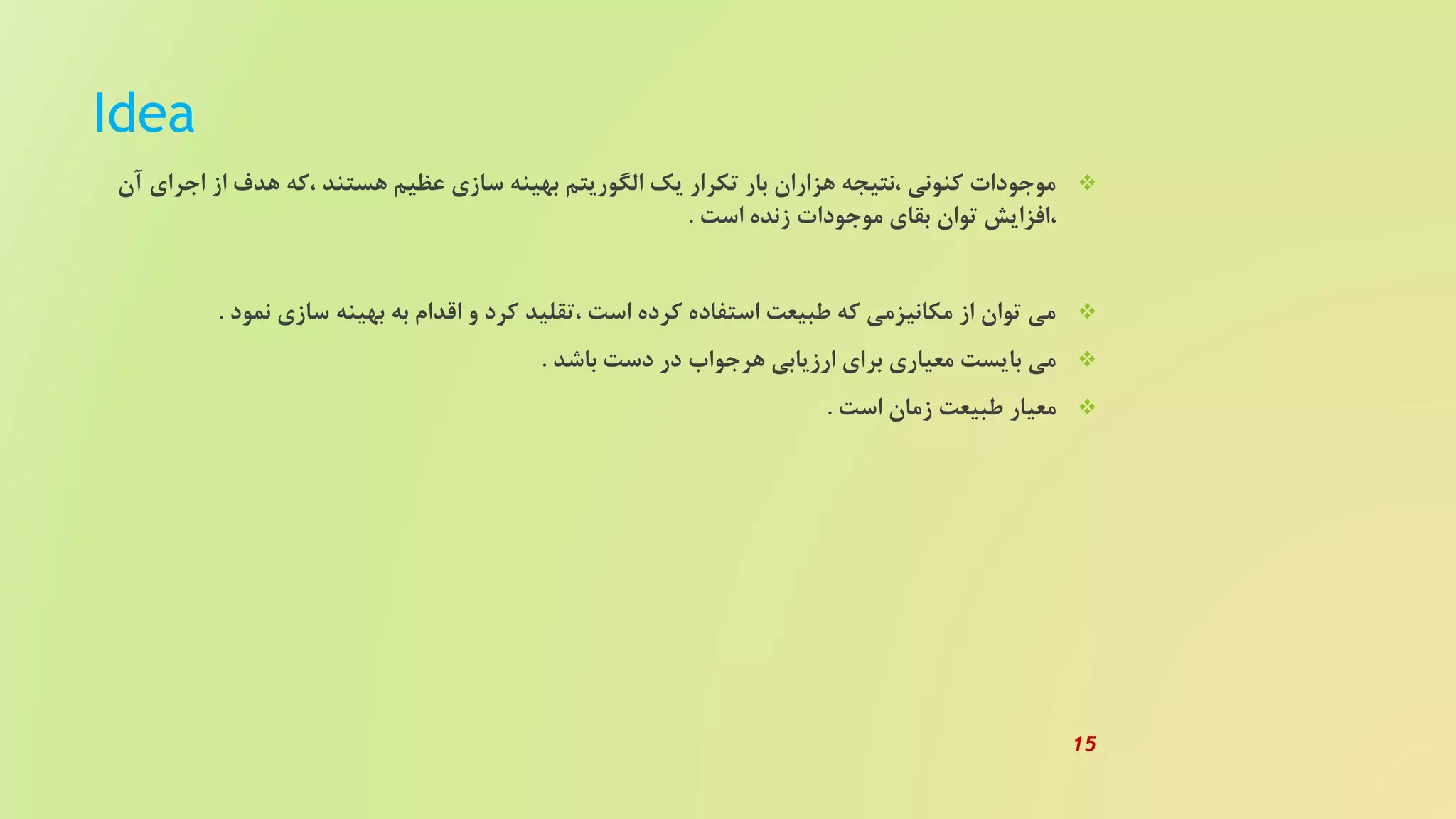 Idea
‫اجرا‬ ‫از‬ ‫هدف‬ ‫،که‬ ‫هستند‬ ‫عظیم‬ ‫سازی‬ ‫بهینه‬ ‫الگوریتم‬ ‫یک‬ ‫تکرار‬ ‫بار‬ ‫هزاران‬ ‫،نتیجه‬ ‫کنونی‬ ‫موجودات‬‫آن‬ ‫ی‬
‫است‬ ‫زنده‬ ‫موجودات‬ ‫بقای‬ ‫توان‬ ‫،افزایش‬.
‫نمود‬ ‫سازی‬ ‫بهینه‬ ‫به‬ ‫اقدام‬ ‫و‬ ‫کرد‬ ‫،تقلید‬ ‫است‬ ‫کرده‬ ‫استفاده‬ ‫طبیعت‬ ‫که‬ ‫مکانیزمی‬ ‫از‬ ‫توان‬ ‫می‬.
‫باشد‬ ‫دست‬ ‫در‬ ‫هرجواب‬ ‫ارزیابی‬ ‫برای‬ ‫معیاری‬ ‫بایست‬ ‫می‬.
‫است‬ ‫زمان‬ ‫طبیعت‬ ‫معیار‬.
15
 