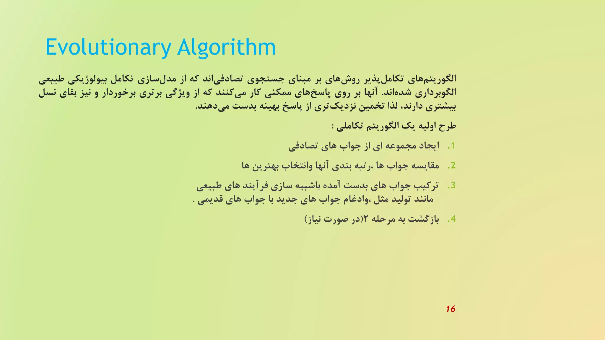 Evolutionary Algorithm
‫های‬‫الگوریتم‬‫پذیر‬‫تکامل‬‫های‬‫روش‬‫بر‬‫مبنای‬‫جستجوی‬‫اند‬‫تصادفی‬‫که‬‫از‬‫سازی‬‫مدل‬‫تکامل‬‫بیولوژیک‬‫ی‬‫طبیعی‬
‫الگوبرداری‬‫اند‬‫شده‬.‫آنها‬‫بر‬‫روی‬‫های‬‫پاسخ‬‫ممکنی‬‫کار‬‫کنند‬‫می‬‫که‬‫از‬‫ویژگی‬‫برتری‬‫برخوردار‬‫و‬‫نیز‬‫بق‬‫ای‬‫نسل‬
‫بیشتری‬،‫دارند‬‫لذا‬‫تخمین‬‫تری‬‫نزدیک‬‫از‬‫پاسخ‬‫بهینه‬‫بدست‬‫دهند‬‫می‬.
‫طرح‬‫اولیه‬‫یک‬‫الگوریتم‬‫تکاملی‬:
.‫ایجاد‬ 1‫مجموعه‬‫ای‬‫از‬‫جواب‬‫های‬‫تصادفی‬
.‫مقایسه‬ 2‫جواب‬‫ها‬‫،رتبه‬‫بندی‬‫آنها‬‫وانتخاب‬‫بهترین‬‫ها‬
.‫ترکیب‬ 3‫جواب‬‫های‬‫بدست‬‫آمده‬‫باشبیه‬‫سازی‬‫فرآیند‬‫های‬‫طبیعی‬
‫مانند‬‫تولید‬‫مثل‬‫،وادغام‬‫جواب‬‫های‬‫جدید‬‫با‬‫جواب‬‫های‬‫قدیمی‬.
.‫بازگشت‬ 4‫به‬‫مرحله‬2(‫در‬‫صورت‬‫نیاز‬)
16
 