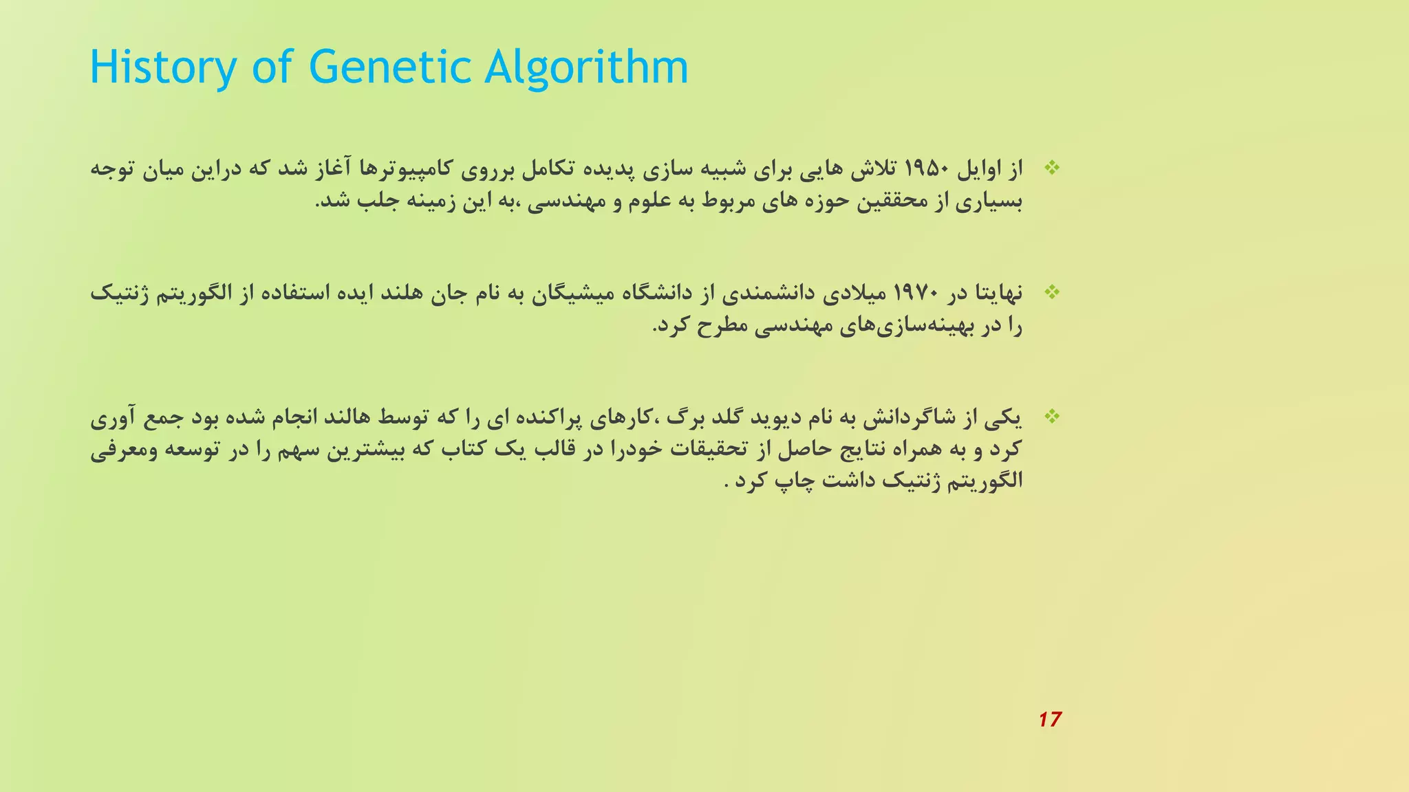 History of Genetic Algorithm
‫از‬‫اوایل‬1950‫تلش‬‫هایی‬‫برای‬‫شبیه‬‫سازی‬‫پدیده‬‫تکامل‬‫برروی‬‫کامپیوترها‬‫آغاز‬‫شد‬‫که‬‫دراین‬‫میان‬‫توجه‬
‫بسیاری‬‫از‬‫محققین‬‫حوزه‬‫های‬‫مربوط‬‫به‬‫علوم‬‫و‬‫مهندسی‬‫،به‬‫این‬‫زمینه‬‫جلب‬‫شد‬.
‫نهایتا‬‫در‬1970‫میلدی‬‫دانشمندی‬‫از‬‫دانشگاه‬‫میشیگان‬‫به‬‫نام‬‫جان‬‫هلند‬‫ایده‬‫استفاده‬‫از‬‫الگوریتم‬‫ژ‬‫نتیک‬
‫را‬‫در‬‫های‬‫سازی‬‫بهینه‬‫مهندسی‬‫مطرح‬‫کرد‬.
‫یکی‬‫از‬‫شاگردانش‬‫به‬‫نام‬‫دیوید‬‫گلد‬‫برگ‬‫،کارهای‬‫پراکنده‬‫ای‬‫را‬‫که‬‫توسط‬‫هالند‬‫انجام‬‫شده‬‫بود‬‫ج‬‫مع‬‫آوری‬
‫کرد‬‫و‬‫به‬‫همراه‬‫نتایج‬‫حاصل‬‫از‬‫تحقیقات‬‫خودرا‬‫در‬‫قالب‬‫یک‬‫کتاب‬‫که‬‫بیشترین‬‫سهم‬‫را‬‫در‬‫توسعه‬‫ومعرفی‬
‫الگوریتم‬‫ژنتیک‬‫داشت‬‫چاپ‬‫کرد‬.
17
 