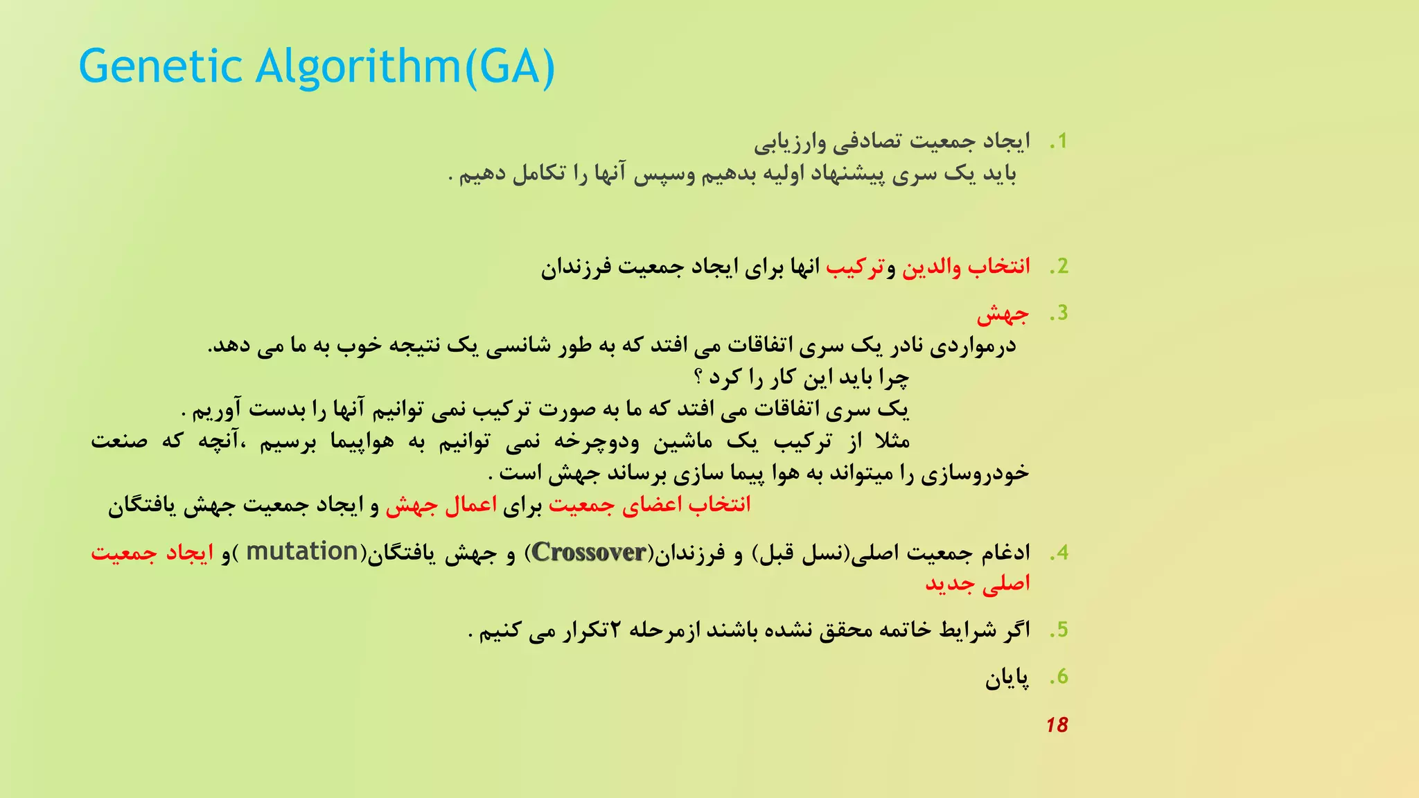 Genetic Algorithm(GA)
.‫ایجاد‬ 1‫جمعیت‬‫تصادفی‬‫وارزیابی‬
‫باید‬‫یک‬‫سری‬‫پیشنهاد‬‫اولیه‬‫بدهیم‬‫وسپس‬‫آنها‬‫را‬‫تکامل‬‫دهیم‬.
.‫انتخاب‬ 2‫والدین‬‫و‬‫ترکیب‬‫انها‬‫برای‬‫ایجاد‬‫جمعیت‬‫فرزندان‬
.‫جهش‬ 3
‫درمواردی‬‫نادر‬‫یک‬‫سری‬‫اتفاقات‬‫می‬‫افتد‬‫که‬‫به‬‫طور‬‫شانسی‬‫یک‬‫نتیجه‬‫خوب‬‫به‬‫ما‬‫می‬‫دهد‬.
‫چرا‬‫باید‬‫این‬‫کار‬‫را‬‫کرد‬‫؟‬
‫یک‬‫سری‬‫اتفاقات‬‫می‬‫افتد‬‫که‬‫ما‬‫به‬‫صورت‬‫ترکیب‬‫نمی‬‫توانیم‬‫آنها‬‫را‬‫بدست‬‫آوریم‬.
‫مثل‬‫از‬‫ترکیب‬‫یک‬‫ماشین‬‫ودوچرخه‬‫نمی‬‫توانیم‬‫به‬‫هواپیما‬‫برسیم‬‫،آنچه‬‫که‬‫صنعت‬
‫خودروسازی‬‫را‬‫میتواند‬‫به‬‫هوا‬‫پیما‬‫سازی‬‫برساند‬‫جهش‬‫است‬.
‫انتخاب‬‫اعضای‬‫جمعیت‬‫برای‬‫اعمال‬‫جهش‬‫و‬‫ایجاد‬‫جمعیت‬‫جهش‬‫یافتگان‬
.‫ادغام‬ 4‫جمعیت‬‫اصلی‬(‫نسل‬‫قبل‬)‫و‬‫فرزندان‬(Crossover)‫و‬‫جهش‬‫یافتگان‬(mutation)‫و‬‫ایجاد‬‫جمعیت‬
‫اصلی‬‫جدید‬
.‫اگر‬ 5‫شرایط‬‫خاتمه‬‫محقق‬‫نشده‬‫باشند‬‫ازمرحله‬2‫تکرار‬‫می‬‫کنیم‬.
.‫پایان‬ 6
18
 