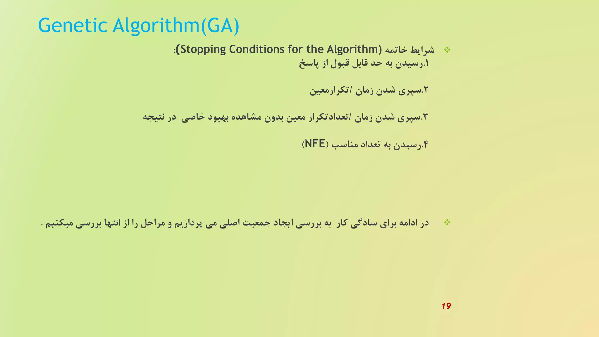 Genetic Algorithm(GA)
‫خاتمه‬ ‫شرایط‬Stopping Conditions for the Algorithm)):
1.‫پاسخ‬ ‫از‬ ‫قبول‬ ‫قابل‬ ‫حد‬ ‫به‬ ‫رسیدن‬
2.‫زمان‬ ‫شدن‬ ‫سپری‬/‫تکرارمعین‬
3.‫زمان‬ ‫شدن‬ ‫سپری‬/‫نتیجه‬ ‫در‬ ‫خاصی‬ ‫بهبود‬ ‫مشاهده‬ ‫بدون‬ ‫معین‬ ‫تعدادتکرار‬
4.‫مناسب‬ ‫تعداد‬ ‫به‬ ‫رسیدن‬(NFE)
‫می‬ ‫بررسی‬ ‫انتها‬ ‫از‬ ‫را‬ ‫مراحل‬ ‫و‬ ‫پردازیم‬ ‫می‬ ‫اصلی‬ ‫جمعیت‬ ‫ایجاد‬ ‫بررسی‬ ‫به‬ ‫کار‬ ‫سادگی‬ ‫برای‬ ‫ادامه‬ ‫در‬‫کنیم‬.
19
 