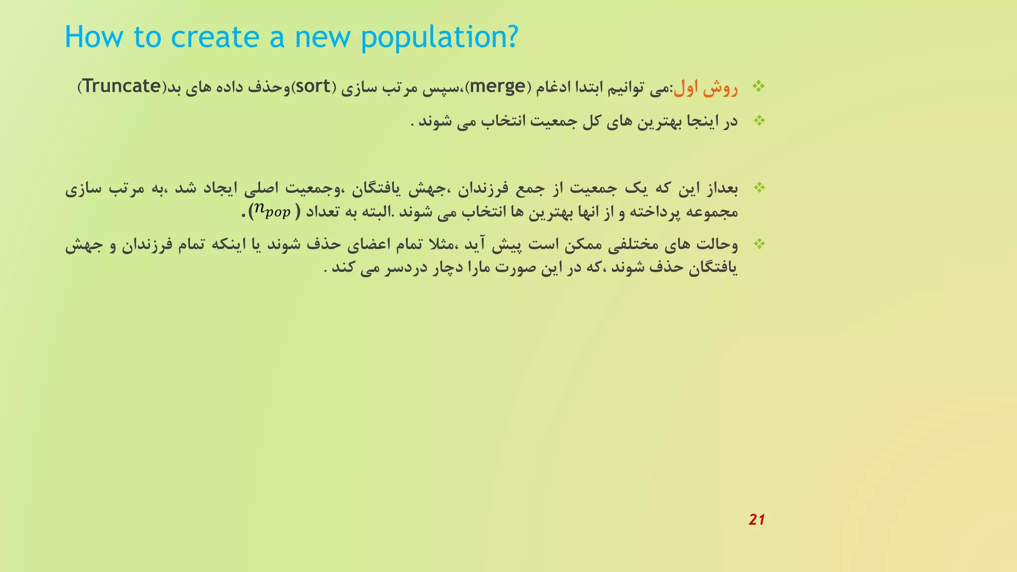 How to create a new population?
‫روش‬‫اول‬:‫می‬‫توانیم‬‫ابتدا‬‫ادغام‬(merge)‫،سپس‬‫مرتب‬‫سازی‬(sort)‫وحذف‬‫داده‬‫های‬‫بد‬(Truncate)
‫در‬‫اینجا‬‫بهترین‬‫های‬‫کل‬‫جمعیت‬‫انتخاب‬‫می‬‫شوند‬.
‫بعداز‬‫این‬‫که‬‫یک‬‫جمعیت‬‫از‬‫جمع‬‫فرزندان‬‫،جهش‬‫یافتگان‬‫،وجمعیت‬‫اصلی‬‫ایجاد‬‫شد‬‫،به‬‫مرتب‬‫سازی‬
‫مجموعه‬‫پرداخته‬‫و‬‫از‬‫انها‬‫بهترین‬‫ها‬‫انتخاب‬‫می‬‫شوند‬.‫البته‬‫به‬‫تعداد‬.( )
‫وحالت‬‫های‬‫مختلفی‬‫ممکن‬‫است‬‫پیش‬‫آید‬‫،مثل‬‫تمام‬‫اعضای‬‫حذف‬‫شوند‬‫یا‬‫اینکه‬‫تمام‬‫فرزندان‬‫و‬‫ج‬‫هش‬
‫یافتگان‬‫حذف‬‫شوند‬‫،که‬‫در‬‫این‬‫صورت‬‫مارا‬‫دچار‬‫دردسر‬‫می‬‫کند‬.
𝑛 𝑝𝑜𝑝
21
 