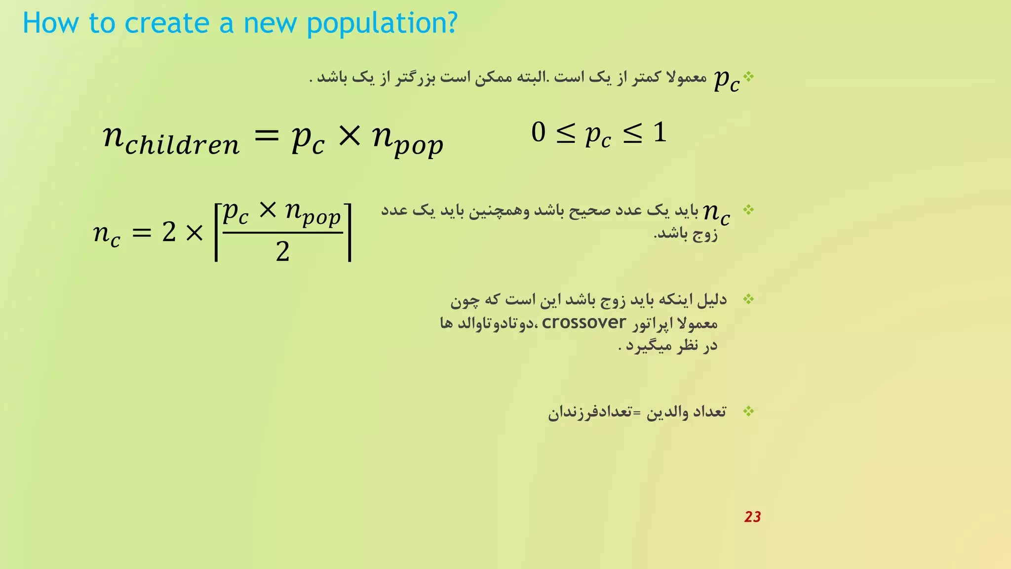 How to create a new population?
‫است‬ ‫یک‬ ‫از‬ ‫کمتر‬ ‫معموال‬.‫باشد‬ ‫یک‬ ‫از‬ ‫بزرگتر‬ ‫است‬ ‫ممکن‬ ‫البته‬.
‫عدد‬ ‫یک‬ ‫باید‬ ‫وهمچنین‬ ‫باشد‬ ‫صحیح‬ ‫عدد‬ ‫یک‬ ‫باید‬
‫باشد‬ ‫زوج‬.
‫چون‬ ‫که‬ ‫است‬ ‫این‬ ‫باشد‬ ‫زوج‬ ‫باید‬ ‫اینکه‬ ‫دلیل‬
‫اپراتور‬ ‫معموال‬crossover‫ها‬ ‫،دوتادوتاوالد‬
‫میگیرد‬ ‫نظر‬ ‫در‬.
‫والدین‬ ‫تعداد‬=‫تعدادفرزندان‬
𝑛 𝑐ℎ𝑖𝑙𝑑𝑟𝑒𝑛 = 𝑝𝑐 × 𝑛 𝑝𝑜𝑝 0 ≤ 𝑝𝑐 ≤ 1
𝑝𝑐
𝑛 𝑐
𝑛 𝑐 = 2 ×
𝑝𝑐 × 𝑛 𝑝𝑜𝑝
2
23
 
