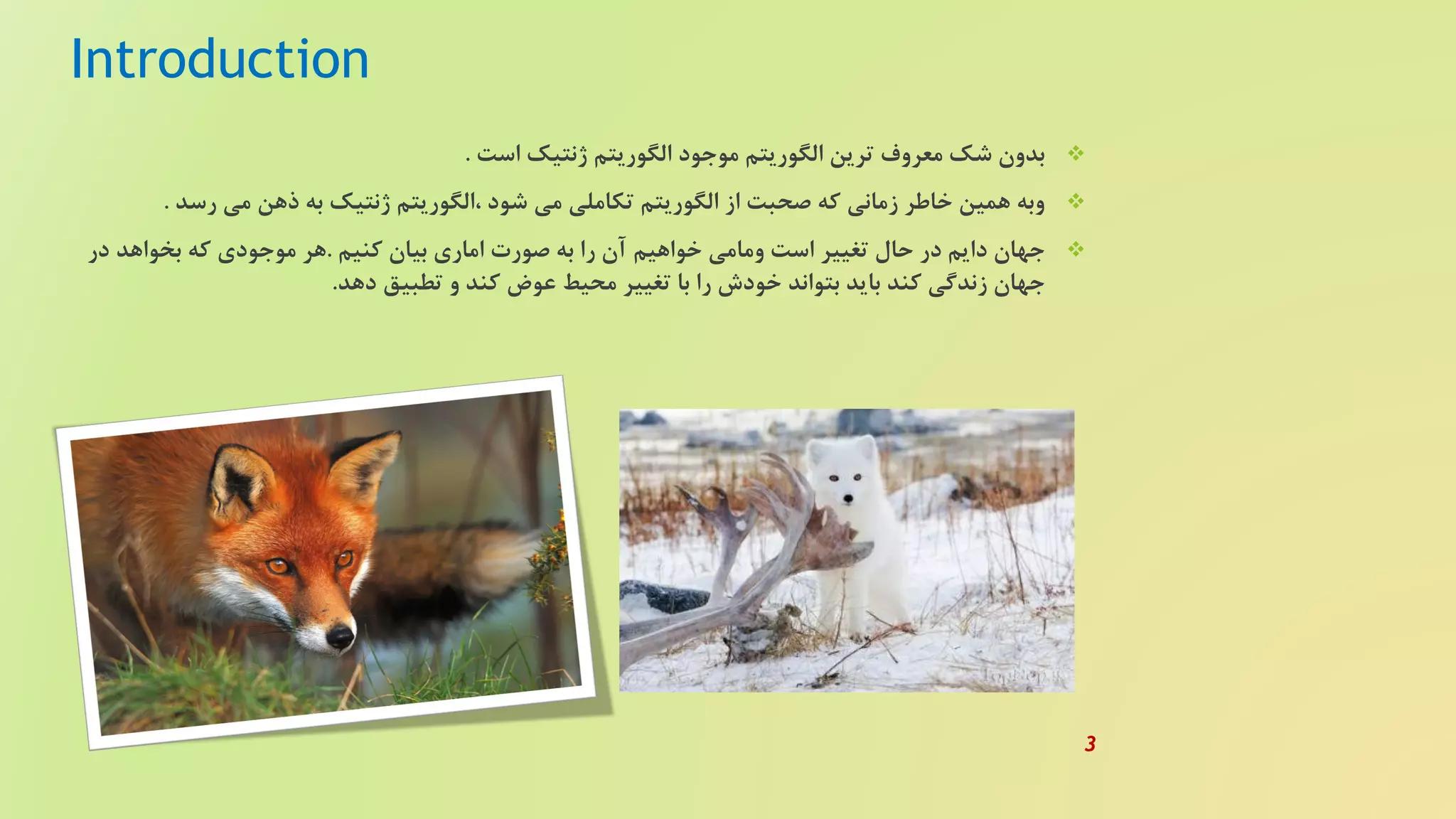 Introduction
‫است‬ ‫ژنتیک‬ ‫الگوریتم‬ ‫موجود‬ ‫الگوریتم‬ ‫ترین‬ ‫معروف‬ ‫شک‬ ‫بدون‬.
‫رسد‬ ‫می‬ ‫ذهن‬ ‫به‬ ‫ژنتیک‬ ‫،الگوریتم‬ ‫شود‬ ‫می‬ ‫تکاملی‬ ‫الگوریتم‬ ‫از‬ ‫صحبت‬ ‫که‬ ‫زمانی‬ ‫خاطر‬ ‫همین‬ ‫وبه‬.
‫کنیم‬ ‫بیان‬ ‫اماری‬ ‫صورت‬ ‫به‬ ‫را‬ ‫آن‬ ‫خواهیم‬ ‫ومامی‬ ‫است‬ ‫تغییر‬ ‫حال‬ ‫در‬ ‫دایم‬ ‫جهان‬.‫در‬ ‫بخواهد‬ ‫که‬ ‫موجودی‬ ‫هر‬
‫دهد‬ ‫تطبیق‬ ‫و‬ ‫کند‬ ‫عوض‬ ‫محیط‬ ‫تغییر‬ ‫با‬ ‫را‬ ‫خودش‬ ‫بتواند‬ ‫باید‬ ‫کند‬ ‫زندگی‬ ‫جهان‬.
3
 