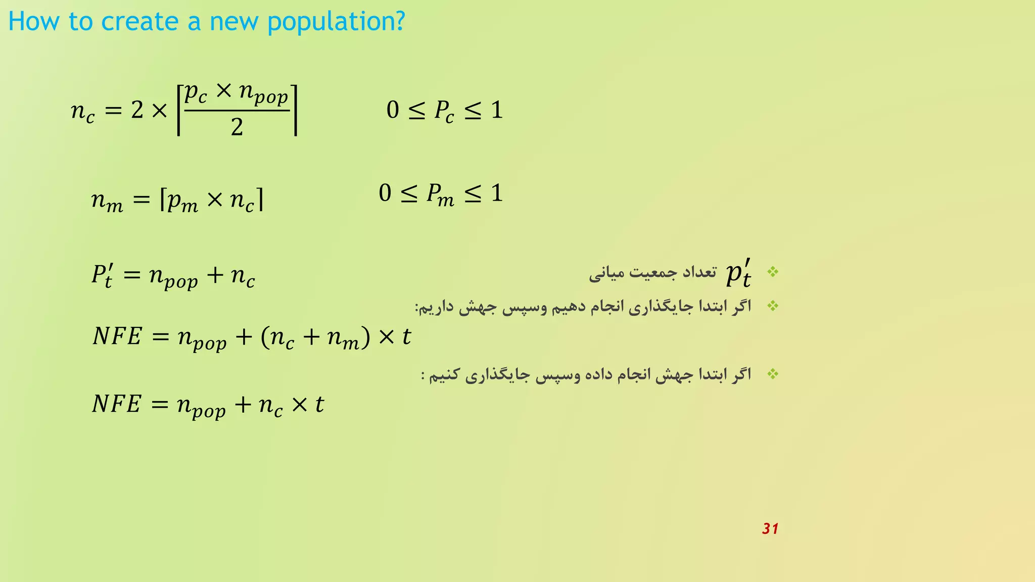 How to create a new population?
‫میانی‬ ‫جمعیت‬ ‫تعداد‬
‫داریم‬ ‫جهش‬ ‫وسپس‬ ‫دهیم‬ ‫انجام‬ ‫جایگذاری‬ ‫ابتدا‬ ‫اگر‬:
‫کنیم‬ ‫جایگذاری‬ ‫وسپس‬ ‫داده‬ ‫انجام‬ ‫جهش‬ ‫ابتدا‬ ‫اگر‬:
𝑛 𝑐 = 2 ×
𝑝𝑐 × 𝑛 𝑝𝑜𝑝
2
0 ≤ 𝑃𝑐 ≤ 1
𝑛 𝑚 = 𝑝 𝑚 × 𝑛 𝑐
0 ≤ 𝑃𝑚 ≤ 1
𝑃𝑡
′
= 𝑛 𝑝𝑜𝑝 + 𝑛 𝑐
𝑁𝐹𝐸 = 𝑛 𝑝𝑜𝑝 + (𝑛 𝑐 + 𝑛 𝑚) × 𝑡
𝑁𝐹𝐸 = 𝑛 𝑝𝑜𝑝 + 𝑛 𝑐 × 𝑡
𝑝𝑡
′
31
 