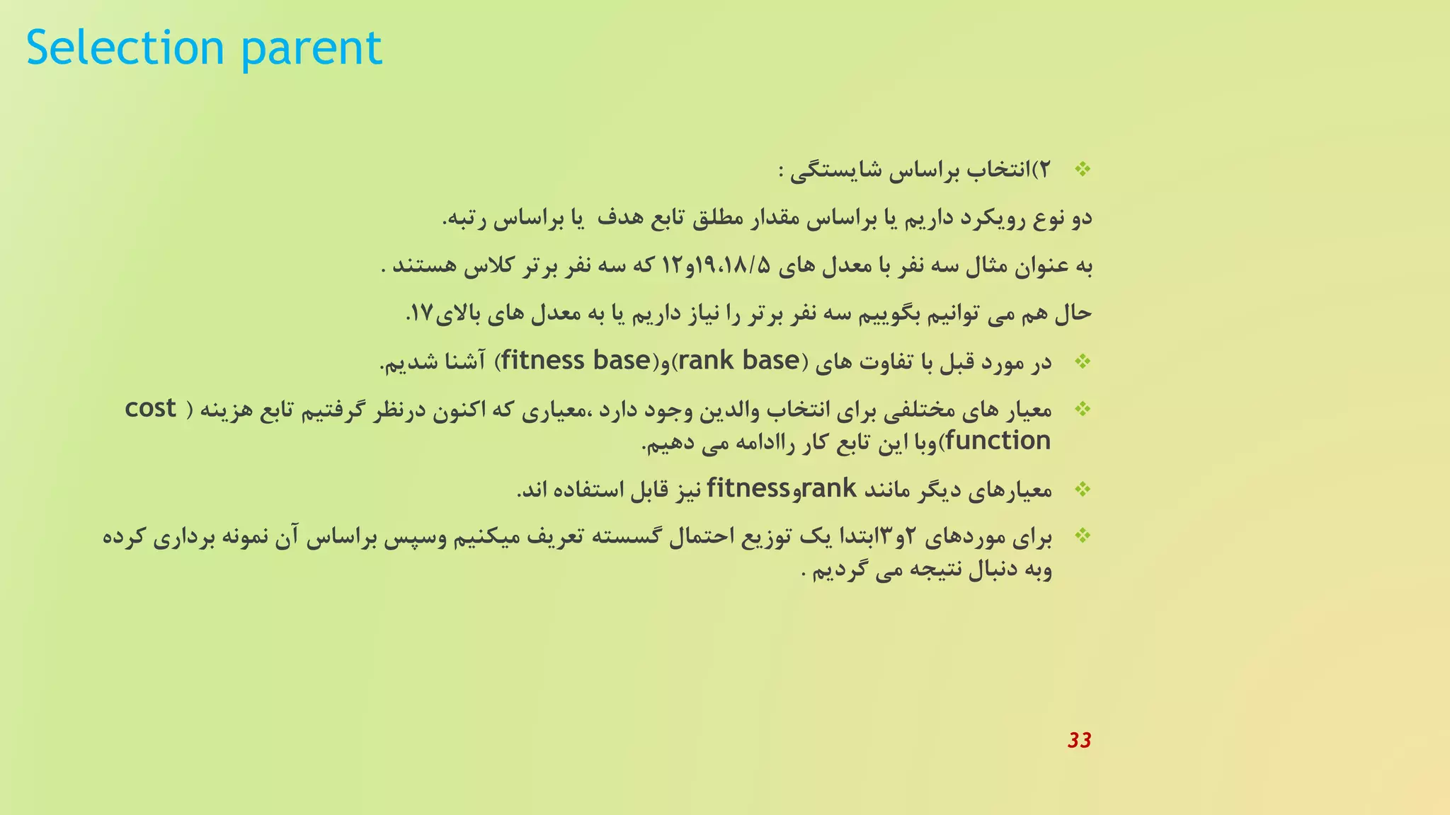 Selection parent
2)‫شایستگی‬ ‫براساس‬ ‫انتخاب‬:
‫رتبه‬ ‫براساس‬ ‫یا‬ ‫هدف‬ ‫تابع‬ ‫مطلق‬ ‫مقدار‬ ‫براساس‬ ‫یا‬ ‫داریم‬ ‫رویکرد‬ ‫نوع‬ ‫دو‬.
‫های‬ ‫معدل‬ ‫با‬ ‫نفر‬ ‫سه‬ ‫مثال‬ ‫عنوان‬ ‫به‬19،18/5‫و‬12‫هستند‬ ‫کلس‬ ‫برتر‬ ‫نفر‬ ‫سه‬ ‫که‬.
‫باالی‬ ‫های‬ ‫معدل‬ ‫به‬ ‫یا‬ ‫داریم‬ ‫نیاز‬ ‫را‬ ‫برتر‬ ‫نفر‬ ‫سه‬ ‫بگوییم‬ ‫توانیم‬ ‫می‬ ‫هم‬ ‫حال‬17.
‫های‬ ‫تفاوت‬ ‫با‬ ‫قبل‬ ‫مورد‬ ‫در‬(rank base)‫و‬(fitness base)‫شدیم‬ ‫آشنا‬.
‫هزینه‬ ‫تابع‬ ‫گرفتیم‬ ‫درنظر‬ ‫اکنون‬ ‫که‬ ‫،معیاری‬ ‫دارد‬ ‫وجود‬ ‫والدین‬ ‫انتخاب‬ ‫برای‬ ‫مختلفی‬ ‫های‬ ‫معیار‬(cost
function)‫دهیم‬ ‫می‬ ‫راادامه‬ ‫کار‬ ‫تابع‬ ‫این‬ ‫وبا‬.
‫مانند‬ ‫دیگر‬ ‫معیارهای‬rank‫و‬fitness‫اند‬ ‫استفاده‬ ‫قابل‬ ‫نیز‬.
‫موردهای‬ ‫برای‬2‫و‬3‫برد‬ ‫نمونه‬ ‫آن‬ ‫براساس‬ ‫وسپس‬ ‫میکنیم‬ ‫تعریف‬ ‫گسسته‬ ‫احتمال‬ ‫توزیع‬ ‫یک‬ ‫ابتدا‬‫کرده‬ ‫اری‬
‫گردیم‬ ‫می‬ ‫نتیجه‬ ‫دنبال‬ ‫وبه‬.
33
 