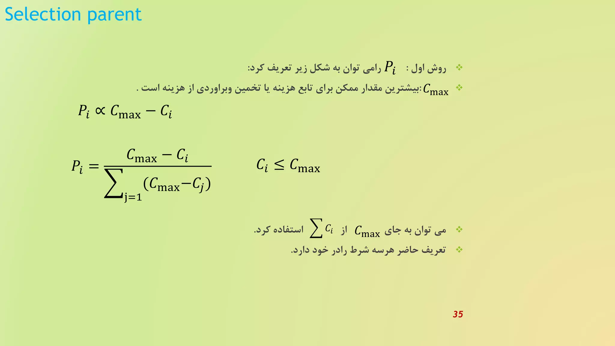Selection parent
‫اول‬ ‫روش‬:‫کرد‬ ‫تعریف‬ ‫زیر‬ ‫شکل‬ ‫به‬ ‫توان‬ ‫رامی‬:
:‫است‬ ‫هزینه‬ ‫از‬ ‫وبراوردی‬ ‫تخمین‬ ‫یا‬ ‫هزینه‬ ‫تابع‬ ‫برای‬ ‫ممکن‬ ‫مقدار‬ ‫بیشترین‬.
‫کرد‬ ‫استفاده‬ ‫از‬ ‫جای‬ ‫به‬ ‫توان‬ ‫می‬.
‫دارد‬ ‫خود‬ ‫رادر‬ ‫شرط‬ ‫هرسه‬ ‫حاضر‬ ‫تعریف‬.
𝑃𝑖
𝑃𝑖 ∝ 𝐶max − 𝐶𝑖
𝑃𝑖 =
𝐶max − 𝐶𝑖
j=1
(𝐶max−𝐶𝑗)
𝐶max
𝐶𝑖 ≤ 𝐶max
𝐶𝑖 𝐶max
35
 