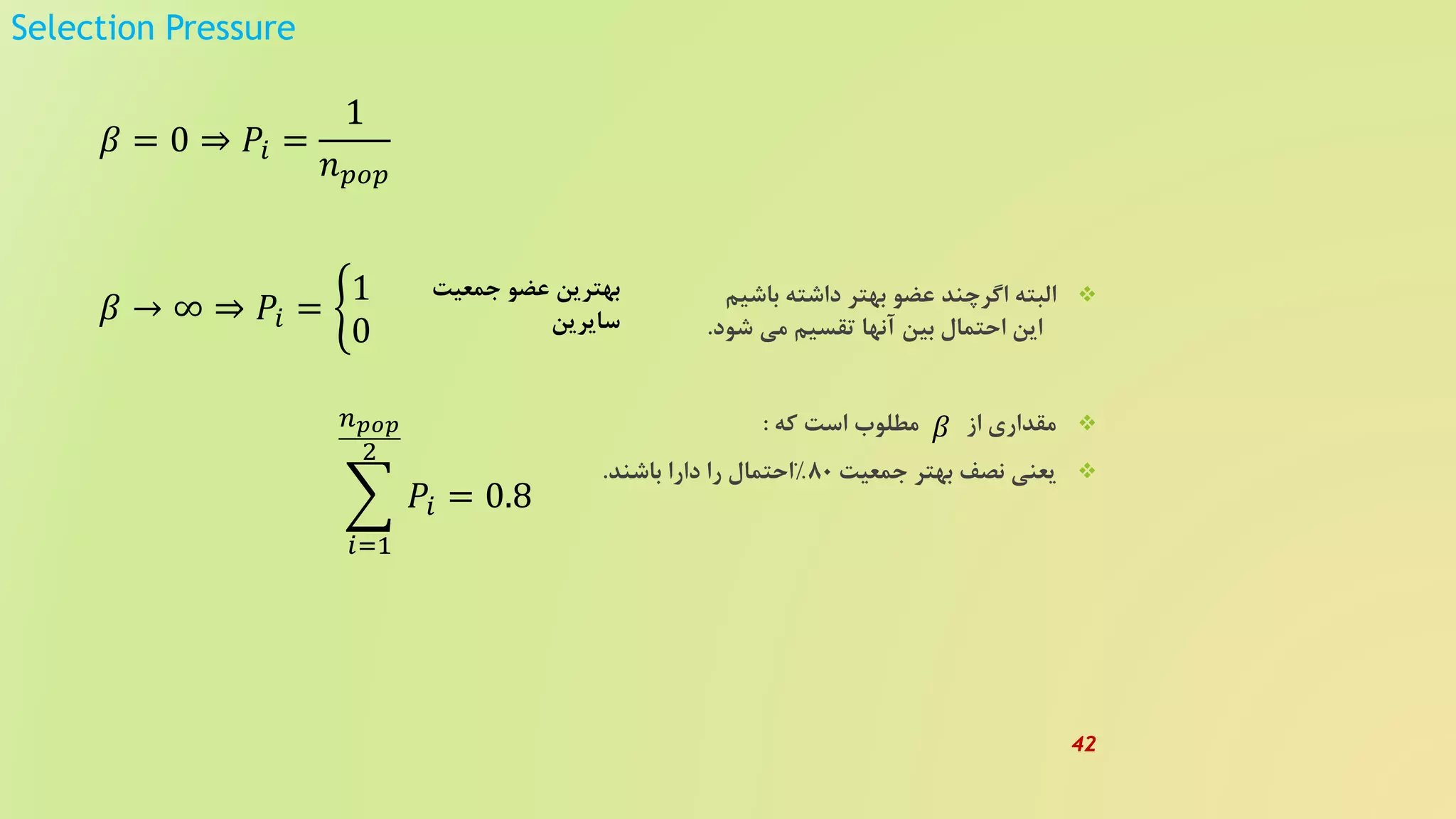Selection Pressure
‫باشیم‬ ‫داشته‬ ‫بهتر‬ ‫عضو‬ ‫اگرچند‬ ‫البته‬
‫شود‬ ‫می‬ ‫تقسیم‬ ‫آنها‬ ‫بین‬ ‫احتمال‬ ‫این‬.
‫که‬ ‫است‬ ‫مطلوب‬ ‫از‬ ‫مقداری‬:
‫جمعیت‬ ‫بهتر‬ ‫نصف‬ ‫یعنی‬80%‫باشند‬ ‫دارا‬ ‫را‬ ‫احتمال‬.
𝛽 = 0 ⇒ 𝑃𝑖 =
1
𝑛 𝑝𝑜𝑝
𝛽 → ∞ ⇒ 𝑃𝑖 =
1
0
‫جمعیت‬ ‫عضو‬ ‫بهترین‬
‫سایرین‬
𝛽
𝑖=1
𝑛 𝑝𝑜𝑝
2
𝑃𝑖 = 0.8
42
 