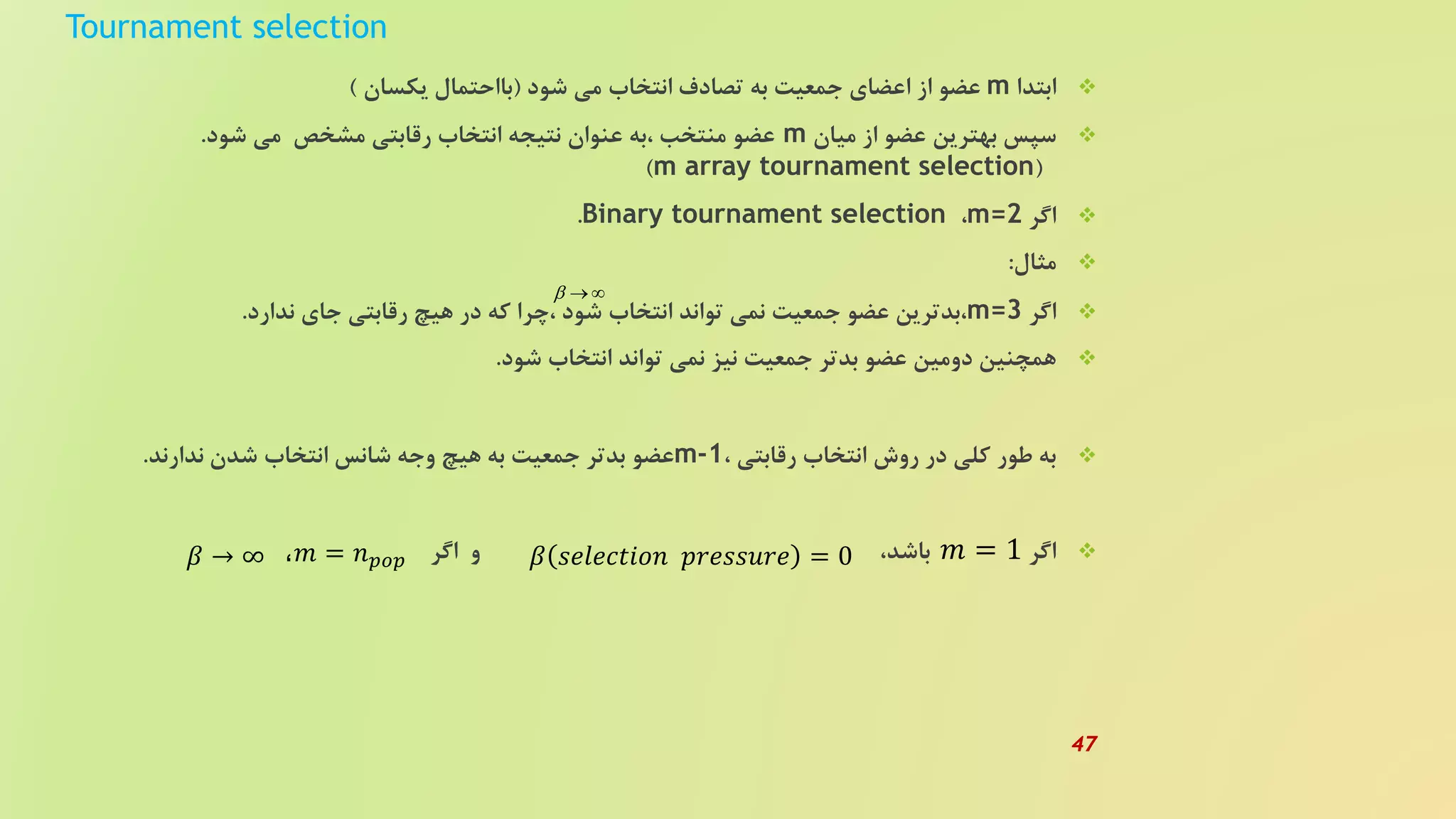 Tournament selection
‫ابتدا‬m‫شود‬ ‫می‬ ‫انتخاب‬ ‫تصادف‬ ‫به‬ ‫جمعیت‬ ‫اعضای‬ ‫از‬ ‫عضو‬(‫یکسان‬ ‫بااحتمال‬)
‫میان‬ ‫از‬ ‫عضو‬ ‫بهترین‬ ‫سپس‬m‫شود‬ ‫می‬ ‫مشخص‬ ‫رقابتی‬ ‫انتخاب‬ ‫نتیجه‬ ‫عنوان‬ ‫،به‬ ‫منتخب‬ ‫عضو‬.
(m array tournament selection)
‫اگر‬m=2،Binary tournament selection.
‫مثال‬:
‫اگر‬m=3‫ندارد‬ ‫جای‬ ‫رقابتی‬ ‫هیچ‬ ‫در‬ ‫که‬ ‫،چرا‬ ‫شود‬ ‫انتخاب‬ ‫تواند‬ ‫نمی‬ ‫جمعیت‬ ‫عضو‬ ‫،بدترین‬.
‫شود‬ ‫انتخاب‬ ‫تواند‬ ‫نمی‬ ‫نیز‬ ‫جمعیت‬ ‫بدتر‬ ‫عضو‬ ‫دومین‬ ‫همچنین‬.
، ‫رقابتی‬ ‫انتخاب‬ ‫روش‬ ‫در‬ ‫کلی‬ ‫طور‬ ‫به‬m-1‫ندارند‬ ‫شدن‬ ‫انتخاب‬ ‫شانس‬ ‫وجه‬ ‫هیچ‬ ‫به‬ ‫جمعیت‬ ‫بدتر‬ ‫عضو‬.
‫اگر‬،‫باشد‬‫اگر‬ ‫و‬
  
𝛽 𝑠𝑒𝑙𝑒𝑐𝑡𝑖𝑜𝑛 𝑝𝑟𝑒𝑠𝑠𝑢𝑟𝑒 = 0،𝑚 = 𝑛 𝑝𝑜𝑝 𝑚 = 1𝛽 → ∞
47
 