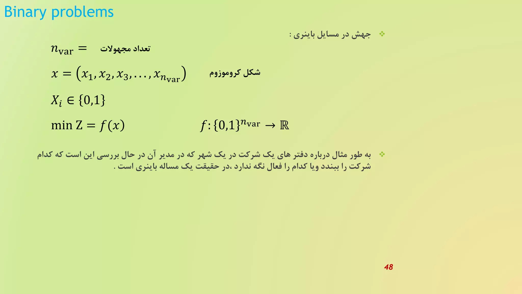 Binary problems
‫باینری‬ ‫مسایل‬ ‫در‬ ‫جهش‬:
‫کدا‬ ‫که‬ ‫است‬ ‫این‬ ‫بررسی‬ ‫حال‬ ‫در‬ ‫آن‬ ‫مدیر‬ ‫در‬ ‫که‬ ‫شهر‬ ‫یک‬ ‫در‬ ‫شرکت‬ ‫یک‬ ‫های‬ ‫دفتر‬ ‫درباره‬ ‫مثال‬ ‫طور‬ ‫به‬‫م‬
‫است‬ ‫باینری‬ ‫مساله‬ ‫یک‬ ‫حقیقت‬ ‫،در‬ ‫ندارد‬ ‫نگه‬ ‫فعال‬ ‫را‬ ‫کدام‬ ‫ویا‬ ‫ببندد‬ ‫را‬ ‫شرکت‬.
𝑛var =
𝑥 = 𝑥1, 𝑥2, 𝑥3, . . . , 𝑥 𝑛var
𝑋𝑖 ∈ 0,1
)min Z = 𝑓(𝑥
‫مجهوالت‬ ‫تعداد‬
‫کروموزوم‬ ‫شکل‬
𝑓: 0,1 𝑛var → ℝ
48
 