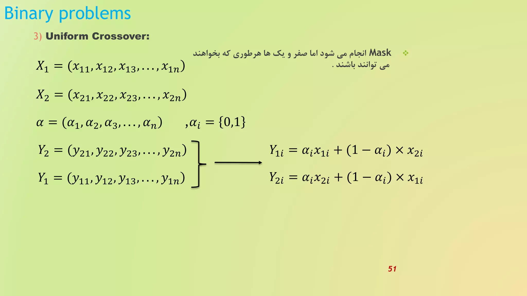 Binary problems
3) Uniform Crossover:
Mask‫بخواهند‬ ‫که‬ ‫هرطوری‬ ‫ها‬ ‫یک‬ ‫و‬ ‫صفر‬ ‫اما‬ ‫شود‬ ‫می‬ ‫انجام‬
‫باشند‬ ‫توانند‬ ‫می‬.)𝑋1 = (𝑥11, 𝑥12, 𝑥13, . . . , 𝑥1𝑛
)𝑋2 = (𝑥21, 𝑥22, 𝑥23, . . . , 𝑥2𝑛
)𝛼 = (𝛼1, 𝛼2, 𝛼3, . . . , 𝛼 𝑛
)𝑌2 = (𝑦21, 𝑦22, 𝑦23, . . . , 𝑦2𝑛
)𝑌1 = (𝑦11, 𝑦12, 𝑦13, . . . , 𝑦1𝑛
,𝛼𝑖 = 0,1
𝑌1𝑖 = 𝛼𝑖 𝑥1𝑖 + (1 − 𝛼𝑖) × 𝑥2𝑖
𝑌2𝑖 = 𝛼𝑖 𝑥2𝑖 + (1 − 𝛼𝑖) × 𝑥1𝑖
51
 