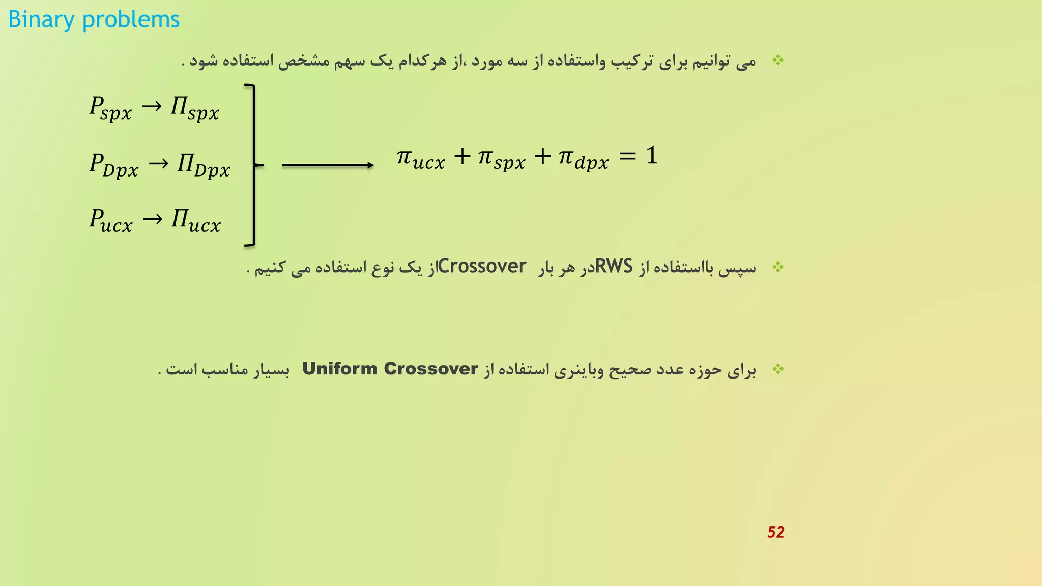 Binary problems
‫شود‬ ‫استفاده‬ ‫مشخص‬ ‫سهم‬ ‫یک‬ ‫هرکدام‬ ‫،از‬ ‫مورد‬ ‫سه‬ ‫از‬ ‫واستفاده‬ ‫ترکیب‬ ‫برای‬ ‫توانیم‬ ‫می‬.
‫از‬ ‫بااستفاده‬ ‫سپس‬RWS‫بار‬ ‫هر‬ ‫در‬Crossover‫کنیم‬ ‫می‬ ‫استفاده‬ ‫نوع‬ ‫یک‬ ‫از‬.
‫از‬ ‫استفاده‬ ‫وباینری‬ ‫صحیح‬ ‫عدد‬ ‫حوزه‬ ‫برای‬Uniform Crossover‫است‬ ‫مناسب‬ ‫بسیار‬.
𝑃𝑠𝑝𝑥 → 𝛱𝑠𝑝𝑥
𝑃 𝐷𝑝𝑥 → 𝛱 𝐷𝑝𝑥
𝑃𝑢𝑐𝑥 → 𝛱 𝑢𝑐𝑥
𝜋 𝑢𝑐𝑥 + 𝜋 𝑠𝑝𝑥 + 𝜋 𝑑𝑝𝑥 = 1
52
 