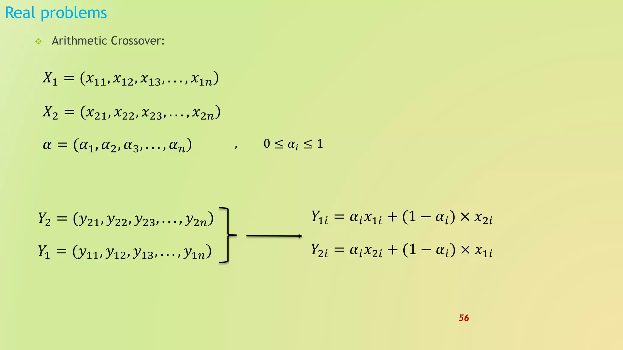 Real problems
 Arithmetic Crossover:
)𝑋2 = (𝑥21, 𝑥22, 𝑥23, . . . , 𝑥2𝑛
)𝛼 = (𝛼1, 𝛼2, 𝛼3, . . . , 𝛼 𝑛
)𝑋1 = (𝑥11, 𝑥12, 𝑥13, . . . , 𝑥1𝑛
, 0 ≤ 𝛼𝑖 ≤ 1
)𝑌2 = (𝑦21, 𝑦22, 𝑦23, . . . , 𝑦2𝑛
)𝑌1 = (𝑦11, 𝑦12, 𝑦13, . . . , 𝑦1𝑛
𝑌1𝑖 = 𝛼𝑖 𝑥1𝑖 + (1 − 𝛼𝑖) × 𝑥2𝑖
𝑌2𝑖 = 𝛼𝑖 𝑥2𝑖 + (1 − 𝛼𝑖) × 𝑥1𝑖
56
 