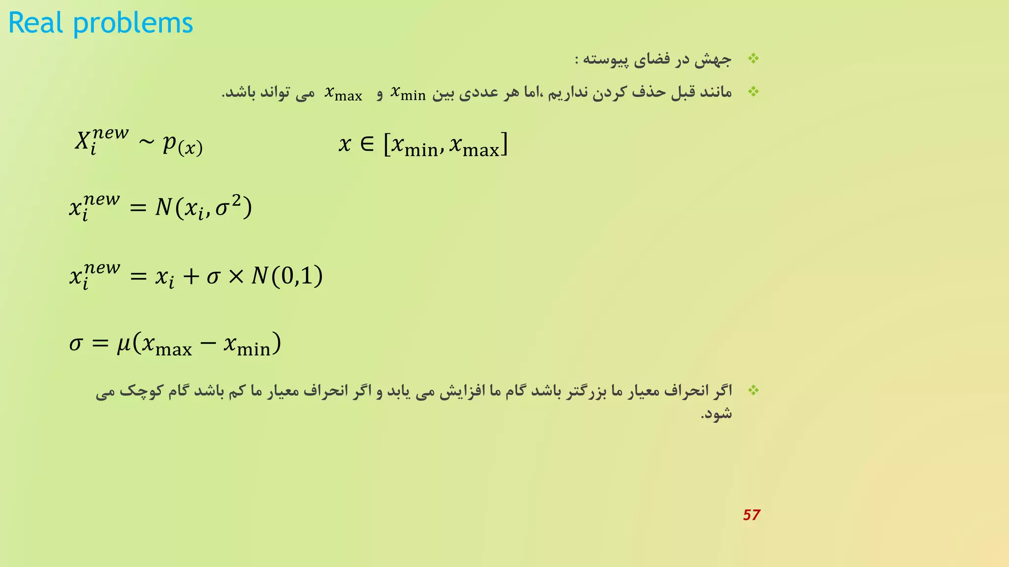 Real problems
‫پیوسته‬ ‫فضای‬ ‫در‬ ‫جهش‬:
‫باشد‬ ‫تواند‬ ‫می‬ ‫و‬ ‫بین‬ ‫عددی‬ ‫هر‬ ‫،اما‬ ‫نداریم‬ ‫کردن‬ ‫حذف‬ ‫قبل‬ ‫مانند‬.
‫کوچ‬ ‫گام‬ ‫باشد‬ ‫کم‬ ‫ما‬ ‫معیار‬ ‫انحراف‬ ‫اگر‬ ‫و‬ ‫یابد‬ ‫می‬ ‫افزایش‬ ‫ما‬ ‫گام‬ ‫باشد‬ ‫بزرگتر‬ ‫ما‬ ‫معیار‬ ‫انحراف‬ ‫اگر‬‫می‬ ‫ک‬
‫شود‬.
𝑥min𝑥max
𝑋𝑖
𝑛𝑒𝑤
∼ 𝑝 𝑥 𝑥 ∈ [𝑥min, 𝑥max
)𝑥𝑖
𝑛𝑒𝑤
= 𝑁(𝑥𝑖, 𝜎2
)𝑥𝑖
𝑛𝑒𝑤
= 𝑥𝑖 + 𝜎 × 𝑁(0,1
𝜎 = 𝜇 𝑥max − 𝑥min
57
 